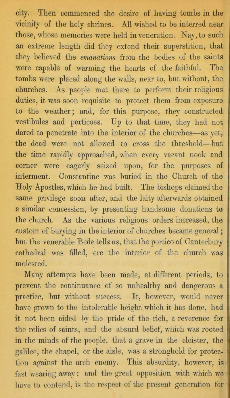 city. Then commenced the desire of having tombs in the vicinity of the holy shrines. All wished to be inten-ed near those, whose memories were held in veneration. Nay, to such an extreme length did they extend their superstition, that they believed the emanations from the bodies of the saints were capable of warming the hearts of the faithful. The tombs were placed along the walls, near to, but without, the churches. As people met there to perform their rehgious duties, it was soon requisite to protect them from exposure to the weather; and, for this purpose, they constructed vestibules and porticoes. Up to that time, they had not dared to penetrate into the interior of the churches—as yet, the dead were not allowed to cross the threshold—but the time rapidly approached, when eveiy vacant nook and corner were eagerly seized upon, for the purposes of interment. Constantine was buried in the Church of the Holy Apostles, which he had built. The bishops claimed the same privilege soon after, and the laity afterwards obtained a similar concession, by presenting handsome donations to the church. As the various religious orders increased, the custom of bur^dng in the interior of churches became general; but the venerable Bede tells us, that the portico of Canterbmy cathedral was filled, ere the mterior of the church was molested. Many attempts have been made, at different periods, to prevent the continuance of so unhealthy and dangerous a practice, but without success. It, however, would never have grown to the intolerable height which it has done, had it not been aided by the pride of the rich, a reverence for the relics of saints, and the absurd behef, which was rooted in the minds of the people, that a grave in the cloister, the galilee, the chapel, or the aisle, was a stronghold for protec- tion against the arch enemy. This absm'dity, however, is fast wearing away; and the great opposition with which we have to contend, is the respect of the present generation for
