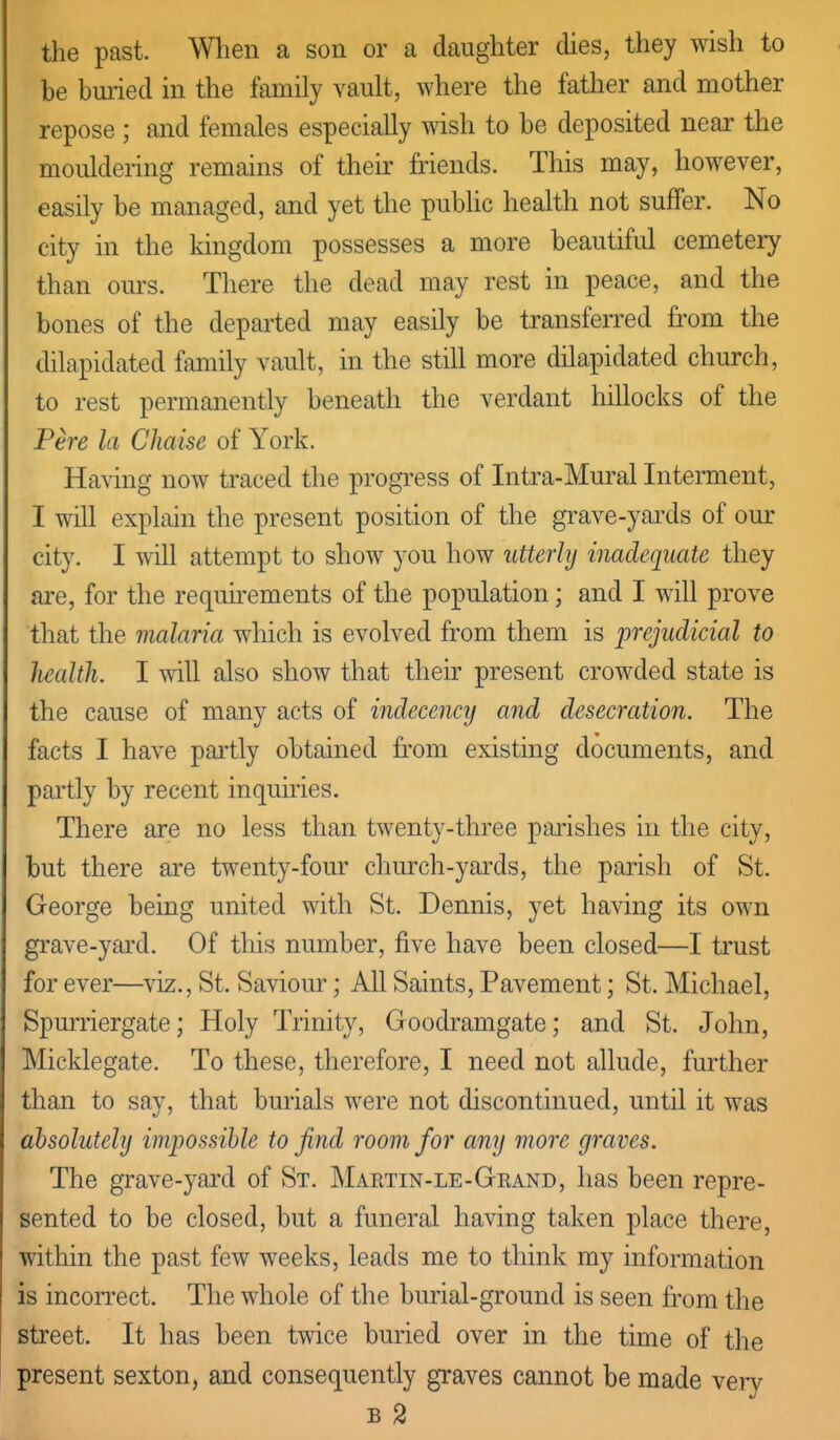 the past. Wlien a son or a daughter dies, they wish to be buiied in the family vault, where the father and mother repose ; and females especially wish to be deposited near the mouldering remains of their friends. This may, however, easily be managed, and yet the public health not suffer. No city in the kingdom possesses a more beautiful cemetery than ours. There the dead may rest in peace, and the bones of the departed may easily be transferred from the dilapidated family vault, in the still more dilapidated church, to rest permanently beneath the verdant hillocks of the Fere la Chaise of York. Having now traced the progress of Intra-Mural Interment, I will explain the present position of the grave-yards of our city. I will attempt to show you how utterly inadequate they are, for the requirements of the population; and I will prove that the malaria which is evolved from them is prejudicial to health. I will also show that their present crowded state is the cause of many acts of indecency and desecration. The facts I have pai'tly obtained fi'om existing documents, and pai'tly by recent inquiries. There are no less than twenty-three parishes in the city, but there are twenty-four church-yards, the parish of St. George being united with St. Dennis, yet having its own grave-yard. Of this number, five have been closed—I trust for ever—viz., St. Saviour; All Saints, Pavement; St. Michael, Spurriergate; Holy Trinity, Goodramgate; and St. John, Micklegate. To these, therefore, I need not allude, further than to say, that burials were not discontinued, until it was absolutely impossible to find room for any more graves. The grave-yard of St. Martin-le-Grand, has been repre- sented to be closed, but a funeral having taken place there, within the past few weeks, leads me to think my information is incoiTect. The whole of the burial-ground is seen from the street. It has been twice buried over in the time of the present sexton, and consequently graves cannot be made very B 2