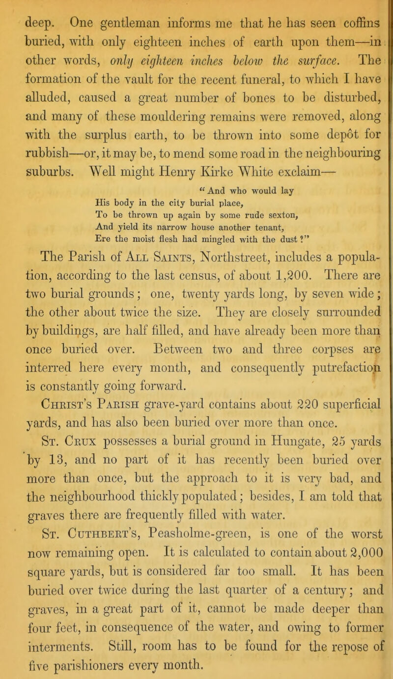 deep. One gentleman informs me that he has seen coffins buried, with only eighteen inches of earth upon them—in. other words, only eighteen inches below the surface. The formation of the vault for the recent funeral, to which I have alluded, caused a great number of bones to be disturbed, and many of these mouldering remains were removed, along with the sm'plus eai'th, to be thrown into some depot for rubbish—or, it may be, to mend some road in the neighbouring suburbs. Well might Hemy Kkke White exclaim—  And who would lay His body in the city burial place, To be thrown up again by some rude sexton, And yield its narrow house another tenant, Ere the moist flesh had mingled with the dust? The Parish of All Saints, Northstreet, includes a popula- tion, according to the last census, of about 1,200. There are two burial grounds; one, twenty yards long, by seven wide ; the other about twice the size. They are closely surrounded by buildings, ai'e half filled, and have already been more than once buried over. Between two and three corpses are interred here eveiy month, and consequently puti'efaction is constantly going forwai^d. Chkist's Paeish grave-yard contains about 220 superficial yai'ds, and has also been bmied over more than once. St. Ceux possesses a burial ground in Hungate, 25 yai'ds by 13, and no part of it has recently been buried over more than once, but the approach to it is very bad, and the neighbourhood thickly populated; besides, I am told that graves there are frequently filled with water. St. Cuthbekt's, Peasholme-green, is one of the worst now remaining open. It is calculated to contain about 2,000 square yards, but is considered far too small. It has been buried over twice during the last quainter of a centur}^; and gTaves, in a great part of it, cannot be made deeper than four feet, in consequence of the water, and owing to former interments. Still, room has to be found for the repose of five parishioners every month.