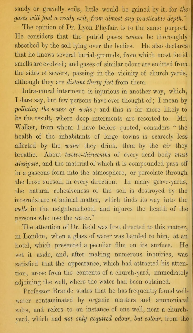 sandy or gravelly soils, little Avould be gained by it, for the gases will find a ready exit, from cdmost any jyracticahle depth. The opinion of Dr. Lyon Playfair, is to the same pui'port. He considers that the putrid gases cannot be thoroughly absorbed by the soil lying over the bodies. He also declares that he knows several burial-grounds, from which most foetid smells are evolved; and gases of sunilar odom- are emitted from the sides of sewers, passing in the vicinity of church-yards, although they are distant thirty feet from them. Intra-mm-al interment is injmious in another way, which, I dare say, but few persons have ever thought of; I mean by polluting the tvater of ivells; and this is far more hkely to be the result, where deep interments are resorted to. Mr. Walker, from whom I have before quoted, considers  the health of the inhabitants of large towns is scarcely less affected by the ivater they diink, than by the air they breathe. About twelve-tliirteenths of every dead body must dissipate, and the material of which it is compounded pass off in a gaseous form into the atmosphere, or percolate through the loose subsoil, in every du-ection. In many grave-yards, the natm-al cohesiveness of the soil is destroyed by the intermixture of animal matter, which finds its way into the wells in the neighbomiiood, and injures the health of the persons who use the water. The attention of Dr. Keid was first directed to this matter, in London, when a glass of water was handed to him, at an hotel, which presented a peculiar film on its surface. He set it aside, and, after maldng numerous inquiries, was satisfied that the appeai^ance, which had attracted his atten- tion, arose from the contents of a chm-ch-yard, immediately adjoining the well, where the water had been obtained. Professor Brande states that he has frequently found well- water contaminated by organic matters and ammoniacal salts, and refers to an instance of one well, near a church- yard, which had not only acquired odour, hut colour, from the