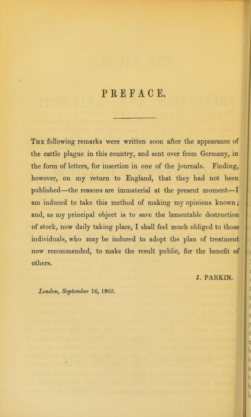PREFACE. The following remarks were written soon after the appearance of the cattle plague in this country, and sent over from Germany, in the form of letters, for insertion in one of the journals. Finding, however, on my return to England, that they had not been published—the reasons are immaterial at the present moment—I am induced to take this method of making my opinions known; and, as my principal object is to save the lamentable destruction of stock, now daily taking place, I shall feel much obliged to those individuals, who may be induced to adopt the plan of treatment now recommended, to make the result public, for the benefit of others. J. PARKIN. London, September 16, 1865. 1^