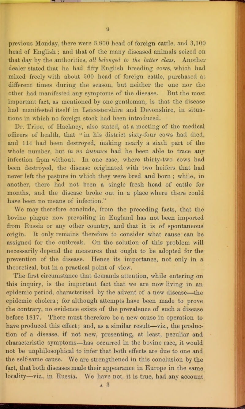 previous Monday, there were 8,800 head of foreign cattle, and 3,100 head of English ; and that of the many diseased animals seized on that day by the authorities, all belonged to the latter class. Another dealer stated that he had fifty English breeding cows, which had mixed freely with about *200 head of foreign cattle, purchased ac different times during the season, but neither the one nor the other had manifested any symptoms of the disease. But the most important fact, as mentioned by one gentleman, is that the disease had manifested itself in Leicestershire and Devonshii'e, in situa- tions in which no foreign stock had been introduced. Dr. Tripe, of Hackney, also stated, at a meeting of the medical officers of health, that  in his district sixty-four cows had died, and 114 had been destroyed, making nearly a sixth part of the whole number, but in no instance had he been able to trace any infection from without. In one case, where thirty-two cows had been destroyed, the disease originated with two heifers that had never left the pasture in which they were bred and born ; while, in another, there had not been a single fresh head of cattle for months, and the disease broke out in a place where there could have been no means of infection. We may therefore conclude, from the preceding facts, that the bovine plague now prevailing in England has not been imported from Eussia or any other country, and that it is of spontaneous origin. It only remains therefore to consider what cause can be assigned for the outbreak. On the solution of this problem will necessarily depend the measures that ought to be adopted for the prevention of the disease. Hence its importance, not only in a theoretical, but in a practical point of view. The first circumstance that demands attention, while entering on this inquiry, is the important fact that we are now living in an epidemic period, characterised by the advent of a new disease—the epidemic cholera; for although attempts have been made to prove the contrary, no evidence exists of the prevalence of such a disease before 1817. There must therefore be a new cause in operation to have produced this effect; and, as a similar result—viz., the produc- tion of a disease, if not new, presenting, at least, peculiar and characteristic symptoms—has occurred in the bovine race, it would not be unphilosophical to infer that both effects are due to one and the selfsame cause. We are strengthened in this conclusion by the fact, that both diseases made their appearance in Europe in the same locality—viz., in Russia. We have not, it is true, had any account A 3