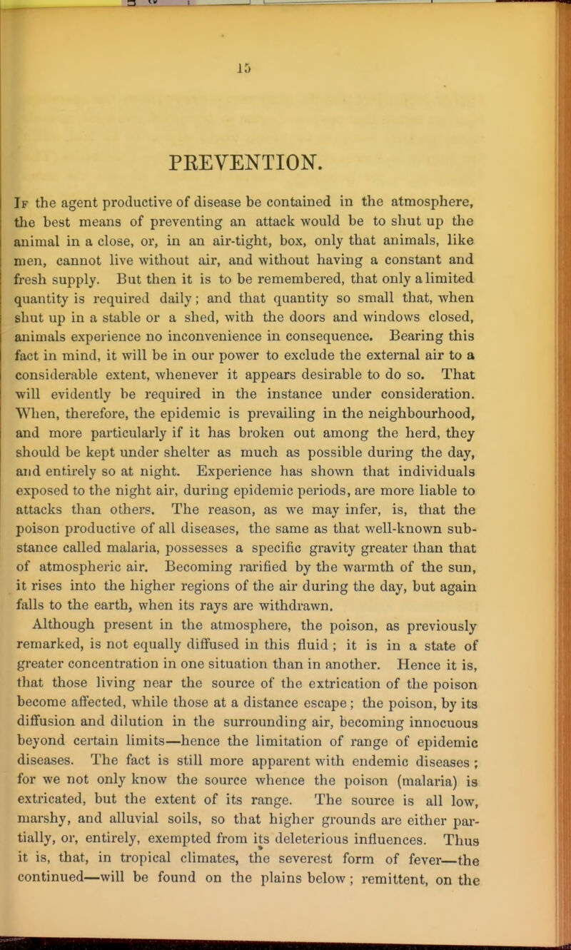 PREVENTION. If the agent productive of disease be contained in the atmosphere, the best means of preventing an attack would be to shut up the animal in a close, or, in an air-tight, box, only that animals, like men, cannot live without air, and without having a constant and fresh supply. But then it is to be remembered, that only a limited quantity is required daily; and that quantity so small that, when shut up in a stable or a shed, with the doors and windows closed, animals experience no inconvenience in consequence. Bearing this fact in mind, it will be in our power to exclude the external air to a considerable extent, whenever it appears desirable to do so. That will evidently be required in the instance under consideration. When, therefore, the epidemic is prevailing in the neighbourhood, and more particularly if it has broken out among the herd, they should be kept under shelter as much as possible during the day, and entirely so at night. Experience has shown that individuals exposed to the night air, during epidemic periods, are more liable to attacks than others. The reason, as we may infer, is, that the poison productive of all diseases, the same as that well-known sub- stance called malaria, possesses a specific gravity greater than that of atmospheric air. Becoming rarified by the warmth of the sun, it rises into the higher regions of the air during the day, but again falls to the earth, when its rays are withdrawn. Although present in the atmosphere, the poison, as previously remarked, is not equally diffused in this fluid ; it is in a state of greater concentration in one situation than in another. Hence it is, that those living near the source of the extrication of the poison become affected, while those at a distance escape; the poison, by its diffusion and dilution in the surrounding air, becoming innocuous beyond certain limits—hence the limitation of range of epidemic diseases. The fact is still more apparent with endemic diseases ; for we not only know the source whence the poison (malaria) is extricated, but the extent of its range. The source is all low, marshy, and alluvial soils, so that higher grounds are either par- tially, or, entirely, exempted from its deleterious influences. Thus it is, that, in tropical climates, the severest form of fever the continued—will be found on the plains below; remittent, on the