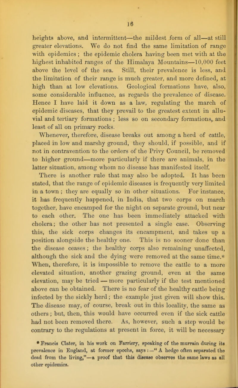 heights above, and intermittent—the mildest form of all—at still greater elevations. We do not find the same limitation of range with epidemics ; the epidemic cholera having been met with at the highest inhabited ranges of the Himalaya Mountains—10,000 feet above the level of the sea. Still, their prevalence is less, and the limitation of their range is much greater, and more defined, at high than at low elevations. Geological formations have, also, some considerable influence, as regards the prevalence of disease. Hence I have laid it down as a law, regulating the march of epidemic diseases, that they prevail to the greatest extent in allu- vial and tertiary formations ; less so on secondary formations,, and least of all on primary rocks. Whenever, therefore, disease breaks out among a herd of cattle, placed in low and marshy ground, they should, if possible, and if not in contravention to the orders of the Privy Council, be removed to higher ground—more particularly if there are animals, in the latter situation, among whom no disease has manifested itself. There is another rule that may also be adopted. It has been stated, that the range of epidemic diseases is frequently very limited in a town ; they are equally so in other situations. For instance, it has frequently happened, in India, that two corps on march together, have encamped for the night on separate ground, but near to each other. The one has been immediately attacked with cholera; the other has not presented a single case. Observing this, the sick corps changes its encampment, and takes up a position alongside the healthy one. This is no sooner done than the disease ceases ; the healthy corps also remaining unaffected, although the sick and the dying were removed at the same time.* When, therefore, it is impossible to remove the cattle to a more elevated situation, another grazing ground, even at the same elevation, may be tried — more particularly if the test mentioned above can be obtained. There is no fear of the healthy cattle being infected by the sickly herd; the example just given will show this. The disease may, of course, break out in this locality, the same as others; but, then, this would have occurred even if the sick cattle had not been removed there. As, however, such a step would be contrary to the regulations at present in force, it will be necessary • Francis Clater, in his work on Farriery, speaking of the murrain during its prevalence in England, at former epochs, says : — A hedge often separated the dead from the living,—a proof that this disease observes the same laws as all other epidemics.
