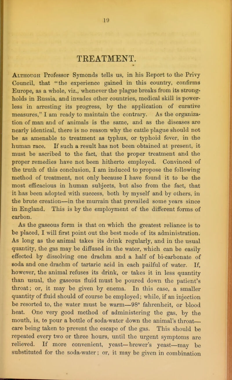 TREATMENT. Although Professor Symonds tells us, in his Eeport to the Privy Council, that the experience gained in this country, confirms Europe, as a whole, viz., whenever the plague breaks from its strong- holds in Russia, and invades other countries, medical skill is power- less in arresting its progress, by the application of curative measures, I am ready to maintain the contraiy. As the organiza- tion of man and of animals is the same, and as the diseases are nearly identical, there is no reason why the cattle plague should not be as amenable to treatment as typhus, or typhoid fever, in the human race. If such a result has not been obtained at present, it must be ascribed to the fact, that the proper treatment and the proper remedies have not been hitherto employed. Convinced of the truth of this conclusion, I am induced to propose the following method of treatment, not only because I have found it to be the most efficacious in human subjects, but also from the fact, that it has been adopted with success, both by myself and by others, in the brute creation—in the murrain that prevailed some yeai's since in England. This is by the employment of the different forms of carbon. As the gaseous form is that on which the greatest reliance is to be placed, I will first point out the best mode of its administration. As long as the animal takes its drink regularly, and in the usual quantity, the gas may be dififused in the water, which can be easily effected by dissolving one drachm and a half of bi-carbonate of soda and one drachm of tartaric acid in each pailful of water. If, however, the animal refuses its drink, or takes it in less quantity than usual, the gaseous fluid must be poured down the patient's throat; or, it may be given by enema. In this case, a smaller quantity of fluid should of course be employed; while, if an injection be resorted to, the water must be warm—98° fahrenheit, or blood heat. One very good method of administering the gas, by the mouth, is, to pour a bottle of soda-water down the animal's throat— care being taken to prevent the escape of the gas. This should be repeated every two or three hours, until the urgent symptoms are relieved. If more convenient, yeast—brewer's yeast—may be substituted for the soda-water; or, it may be given in combination