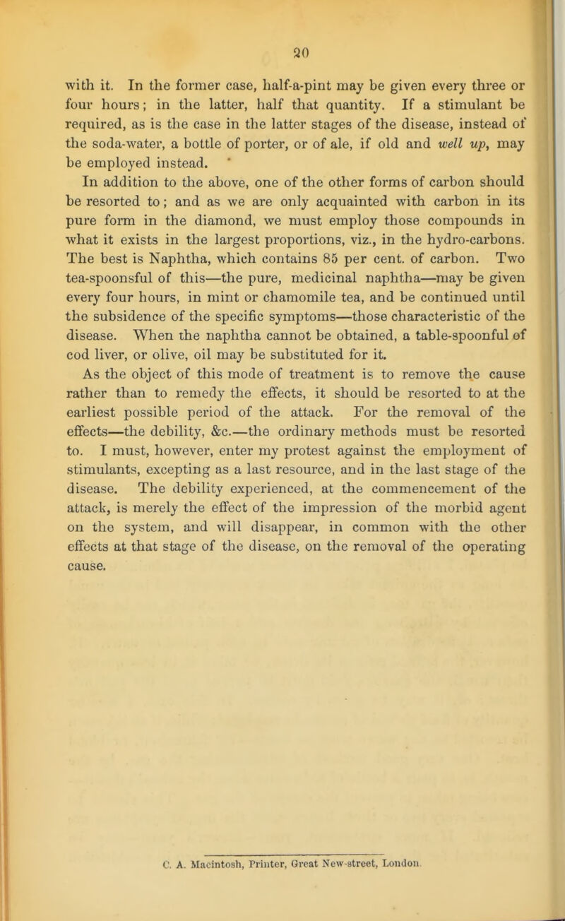 with it. In the former case, half-a-pint may be given every three or four hours; in the latter, half that quantity. If a stimulant be required, as is the case in the latter stages of the disease, instead of the soda-water, a bottle of porter, or of ale, if old and well up, may be employed instead. In addition to the above, one of the other forms of carbon should be resorted to; and as we are only acquainted with carbon in its pure form in the diamond, we must employ those compounds in what it exists in the largest proportions, viz., in the hydro-carbons. The best is Naphtha, which contains 85 per cent, of carbon. Two tea-spoonsful of this—the pure, medicinal naphtha—may be given every four hours, in mint or chamomile tea, and be contuiued until the subsidence of the specific symptoms—those characteristic of the disease. When the naphtha cannot be obtained, a table-spoonful of cod liver, or olive, oil may be substituted for it. As the object of this mode of treatment is to remove the cause rather than to remedy the effects, it should be resorted to at the earliest possible period of the attack. For the removal of the effects—the debility, &c.—the ordinary methods must be resorted to. I must, however, enter my protest against the employment of stimulants, excepting as a last resource, and in the last stage of the disease. The debility experienced, at the commencement of the attack, is merely the effect of the impression of the morbid agent on the system, and will disappear, in common with the other effects at that stage of the disease, on the removal of the operating cause. C. A. Macintosh, Printer, Great New-street, London