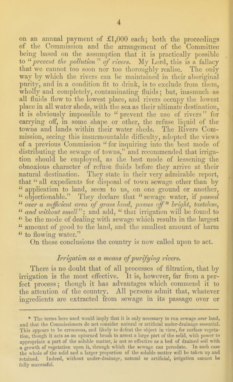 on an annual payment of £1,000 each; both the proceedings of the Commission and the arrangement of tlie Committee being based on the assumption that it is practically possible to prevent the ijollution  of rivers. My Lord, tliis is a fallacy that we cannot too soon nor too thoroughly realise. Tlie only way by which the rivers can be maintained in their aboriginal purity, and in a condition fit to drink, is to exclude from them, wholly and completely, contaminating fluids; but, inasmucli as all fluids flow to the lowest place, and rivers occupy the lowest place in all water sheds, with the sea as their ultimate destination, it is obviously impossible to prevent the use of rivers for carrying ofl^, in some shape or other, the refuse liquid of tlie towns and lands within their water sheds. The Kivers Com- mission, seeing this insurmountable difficulty, adopted the views of a previous Commission  for inquiring into the best mode of distributing the sewage of towns, and recommended that irriga- tion should be employed, as the best mode of lessening the obnoxious character of refuse fluids before they anive at their natural destination. They state in their very admirable report, that  all expedients for disposal of town sewage other than by  application to land, seem to us, on one ground or another,  objectionable. They declare that  scAvage water, if passed ^' over a siifficient area of grass land^ passes off^ hriglttj tasteless^ and loithout smelV ] and add,  that irrigation will be found to be the mode of dealing with sewage which results in the largest  amount of good to the land, and the smallest amount of harm  to flowing water. On these conclusions the country is now called upon to act. Irrigation as a means of purifying rivers. There is no doubt that of all processes of filtration, that by irrigation is the most efi'ective. It is, however, far fi'om a per- fect process; though it has advantages which commend it to the attention of the country. All persons admit that, whatever ingredients are extracted from sewage in its passage over or * The terms here used would imply that it is only necessary to run sewage oiier land, and that the Coniuiissioners do not consider natural or artificial undcr-drainage essential. This appnars to be erroneous, and likely to defeat the object in view, for surface vegeta- tion, though it acts as an upturned brush to arrest a large part of the solid, with power to appropriate a part of the soluble matter, is not so effective as a bed of drained soil with a growth of vegetation ujion it, through which the sewage can percolate. In such case the whole of the solid and a larger proportion of the soluble matter will be taken up and retained. Indeed, without uTider-drainage, natural or artificial, irrigation cannot be fully successful.