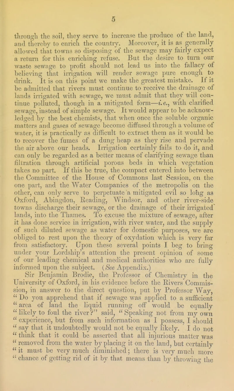 tlirougli the soil, they serve to increase the produce of the land, and thereby to enrich the country. Moreover, it is as generally allowed tliat towns so disposing of the sewage may fairly expect a return for this enriching refuse. But the desire to turn our waste sewage to profit should not lead us into the fallacy of believing that irrigation Avill render sewage pure enough to drink. It is on this point we make the greatest mistake. If it be admitted that rivers must continue to receive the drainage of lands irrigated with sewage, we must admit that they will con- tinue polluted, though in a mitigated form—i.e.^ with clarified sewage, instead of simple sewage. It would appear to be acknow- ledged by the best chemists, that wlicn once the soluble organic matters and gases of sewage become diffused through a volume of water, it is practically as difficult to extract them as it would be to recover the fumes of a dung heap as they rise and pervade the air above our heads. Irrigation certainly fails to do it, and can only be regarded as a better means of clarifying sewage than filtration through artificial porous beds in which vegetation takes no part. If this be true, the compact entered into between the Committee of the House of Commons last Session, on the one part, and the Water Companies of the metropolis on the other, can only serve to perpetuate a mitigated evil so long as Oxford, Abingdon, Heading, Windsor, and other river-side towns discharge their sewage, or the drainage of their irrigated lands, into the Thames. To excuse the mixture of sewage, after it has done service in irrigation, with river water, and the supply of such diluted sewage as water for domestic purposes, we are obliged to rest upon the theory of oxydation which is very far from satisfactory. Upon these several points I beg to bring- under your Lordship's attention the present ojunion of some of our leading chemical and medical authorities Avho are fully informed upon the subject. {See Appendix.) Sir Benjamin Brodie, the Professor of Chemistry in the University of Oxford, in his evidence before the Rivers Commis- sion, in answer to the direct question, put by Professor Way,  Do you apprehend that if sewage was applied to a sufficient  area of land the liquid running off would be equally likely to foul the riverV said, Speaking not from my own  experience, but from such information as I possess, I should  say tliat it undoubtedly would not be equally likely. I do not  think that it could be asserted that all injurious matter was  removed from the water by placing it on the land, but certainly  it must be very much diminished; there is very much more  chance of getting rid of it by that means than by tln-owiu'^ the