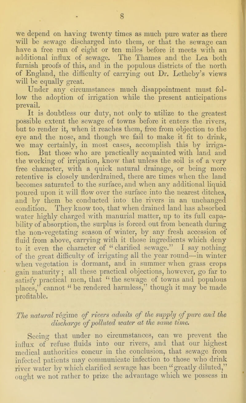 we depend on liaving twenty times as much pure water as there will be sewage discharged into them, or that the sewage can have a free run of eight or ten miles before it meets with an additional influx of sewage. The Thames and the Lea both furnish proofs of this, and in the populous districts of the north of England, the difficulty of carrying out Dr. Letheby's views will be equally great. Under any circumstances much disappointment must fol- low the adoption of irrigation while the present anticipations prevail. It is doubtless our duty, not only to utilize to the greatest possible extent the sewage of towns before it enters the rivers, but to render it, when it reaches them, free from objection to the eye and the nose, and though we fail to make it fit to drink, we may certainly, in most cases, accomplish this by irriga- tion. But those who are practically acquainted with land and tlie working of irrigation, know that unless the soil is of a very free character, with a quick natural drainage, or being more retentive is closely underdrained, there are times when the land becomes saturated to the surface, and Avlien any additional liquid poured upon it will flow over the surface into the nearest ditches, and by them be conducted into the rivers in an unchanged condition. They know too, that when drained land has absorbed water highly charged with raanurial matter, up to its full capa- bility of absorption, the surplus is forced out from beneath during the non-vegetating season of winter, by any fresh accession of fluid from above, carrying with it those ingredients which deny to it even the character of clarified sewage. I say nothing of the great difiiculty of irrigating all tlie year round—in winter when vegetation is dormant, and in summer when grass crops gain maturity; all these practical objections, however, go far to satisfy practical men, that  the scAvagc of towns and populous places, cannot  be rendered harmless, though it may be made profitable. The natural regime of rivers admits of the supply of pure and the discharge of polluted water at the same time. Seeing that under no circumstances, can we prevent the influx of refuse fluids into our rivers, and that our highest medical authorities concur in the conclusion, that sewage from infected patients may communicate infection to those who drink river water by wliich clarified sewage has been greatly diluted, ought we not rather to prize the advantage which we possess in