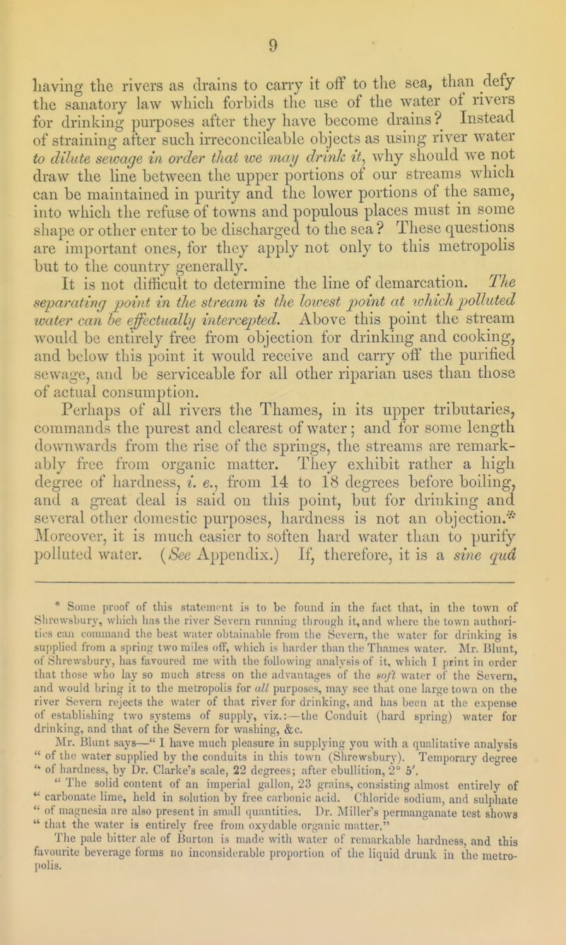 having the rivers as drains to carry it off to the sea, than defy the sanatory law which forbids the use of the water of rivers for drinking purposes after they have become drains ? Instead of straining after such irreconcileable objects as using river water to dilute sewage in order that ice maij drink it^ wliy should we not draw the line between the upper portions of our streams which can be maintained in purity and the lower portions of the same, into which the refuse of towns and populous places must in some shape or other enter to be discharged to the sea ? These questions are important ones, for they apply not only to this metropolis but to the country generally. It is not difficult to determine the line of demarcation. The separating point in the stream is the loivest point at lohich polluted loater can he effectually intercepted. Above this point the stream Avould be entirely free from objection for drinking and cooking, and below this point it would receive and carry off the purified sewage, and be serviceable for all other riparian uses than those of actual consumption. Perhaps of all rivers the Thames, in its upper tributaries, commands the purest and clearest of water; and for some length downwards from the rise of the springs, the streams are remark- ably free from organic matter. They exhibit rather a high degree of hardness, i. e., from 14 to 18 degrees before boiling, and a great deal is said on this point, but for drinking and several other domestic purposes, hardness is not an objection.* Moreover, it is much easier to soften hard Avater than to purify polhited water. (/See Appendix.) If, therefore, it is a sine qud * Some proof of tliis statement is to bo found in the fact that, in the town of Shrewsbury, which lias the river Severn runniu};- throutfh it,and wliere tlio town authori- ties can command the best water obtainal)le from tlie Severn, the water for drinlving 13 supplied from a sprin<r two miles off, which is harder than the Thames water. Mr. Blunt, of Shrewsbury, has favoured me with the following analysis of it, which I print in order that those who laj' so much stress on the advantages of the soft water of the Severn, and would bring it to the metropolis for all purposes, may see that one Lirge town on the river Severn rejects the water of that river for drinking, and has been at the expense of establishing two systems of supply, viz.: —the Conduit (hard spring) water for drinking, and that of the Severn for washing, &c. Mr. Blunt says— I have much pleasure in supplying you with a qualitative analysis  of the water supplied by the conduits in this town (Shrewsbury). Temporary degree ■ of hardness, by Dr. Clarke's scale, 22 degrees; after ebullition, 2° 5'.  The solid content of an imperial gallon, 23 grains, consisting almost entirely of  carbonate lime, held in solution by free carbonic acid. Chloride sodium, and sulphate  of magnesia are also present in small ([uantities. Dr. Miller's permanganate test shows  that the water is entirely free from oxydable organic matter. The pale bitter ale of Burton is made with water of remarkable liardness, and this favourite beverage forms no inconsiderable proportion of the liquid dnuik in the nietro- l)olis.