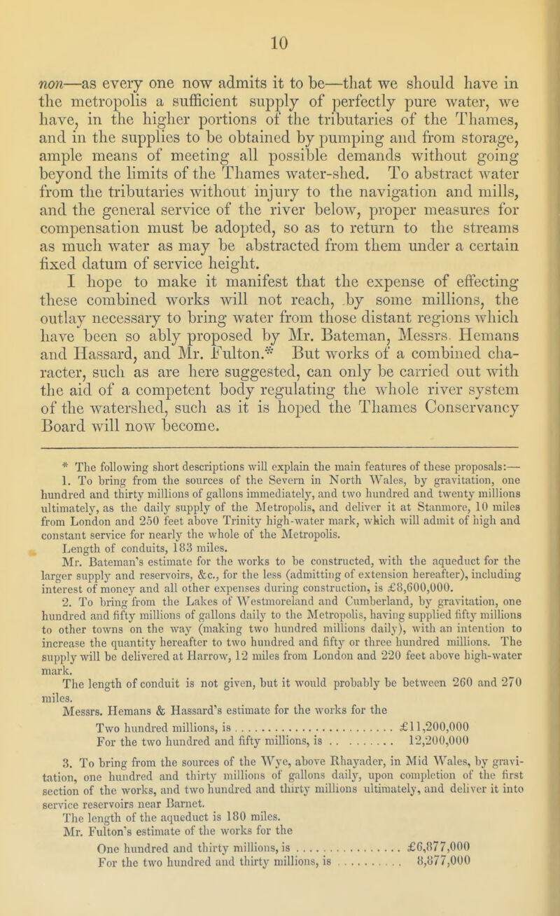 non—as every one now admits it to be—that we should have in the metropolis a sufficient supply of perfectly pure water, we have, in the higher portions of the tributaries of the Thames, and in the supplies to be obtained by pumping and from storage, ample means of meeting all possible demands without going beyond the limits of the Thames water-shed. To abstract water from the tributaries without injury to the navigation and mills, and the general service of the river below, proper measures for compensation must be adopted, so as to return to the streams as much water as may be abstracted from them under a certain fixed datum of service height. I hope to make it manifest that the expense of effecting these combined works will not reach, .by some millions, the outlay necessary to bring water from those distant regions which have been so ably proposed by Mr. Bateman, Messrs. Hemans and Hassard, and Mr. Fulton.* But works of a combined cha- racter, such as are here suggested, can only be carried out with the aid of a competent body regulating the whole river system of the watershed, sucli as it is hoped the Thames Conservancy Board will now become. * The following short descriptions will explain the main features of these proposals:— 1. To bring from the sources of the Severn in North Wales, by gravitation, one hmidred and thirty millions of gallons immediately, and two hundred and twenty millions ultimately, as the daily supply of the Metropolis, and deliver it at Stanmore, 10 miles from London and 250 feet above Trinitj' high-water mark, wkich will admit of high and constant service for nearly tlie whole of the Metropolis. Length of conduits, 183 miles. Mr. Bateman's estimate for the works to be constructed, with the aqueduct for the larger supply and reservoirs, &c., for the less (admitting of extension hereafter), including interest of money and all other expenses during construction, is £8,600,000. 2. To bring from the Lakes of Westmoreland and Cumberland, by gravitation, one hundred and fifty millions of gallons daily to the Metropolis, having supplied fiftj' millions to other towns on the way (making two hundred millions daily), with an intention to increase the quantity hereafter to two hundred and fifty or three hundred millions. The supply will be delivered at Plarrow, 12 miles from London and 220 feet above high-water mark. The length of conduit is not givun, but it would probably be between 260 and 270 miles. Messrs. Hemans & Hassard's estimate for the works for the Two hundred millions, is £11,200,000 For the two hundred and fifty millions, is 12,200,000 3. To bring from the sources of the Wye, above Rhayader, in Mid Wales, by gravi- tation, one hundred and tliirty millions of gallons daily, upon completion of the first section of the works, and two hundred and thu'ty millions ultimately, and deliver it into service reservoirs near Barnet. The length of the aqueduct is 180 miles. Mr, Fulton's estimate of the works for the One hundred and thirty millions, is £6,877,000 For the two hundred and thirty millions, is 8,877,000