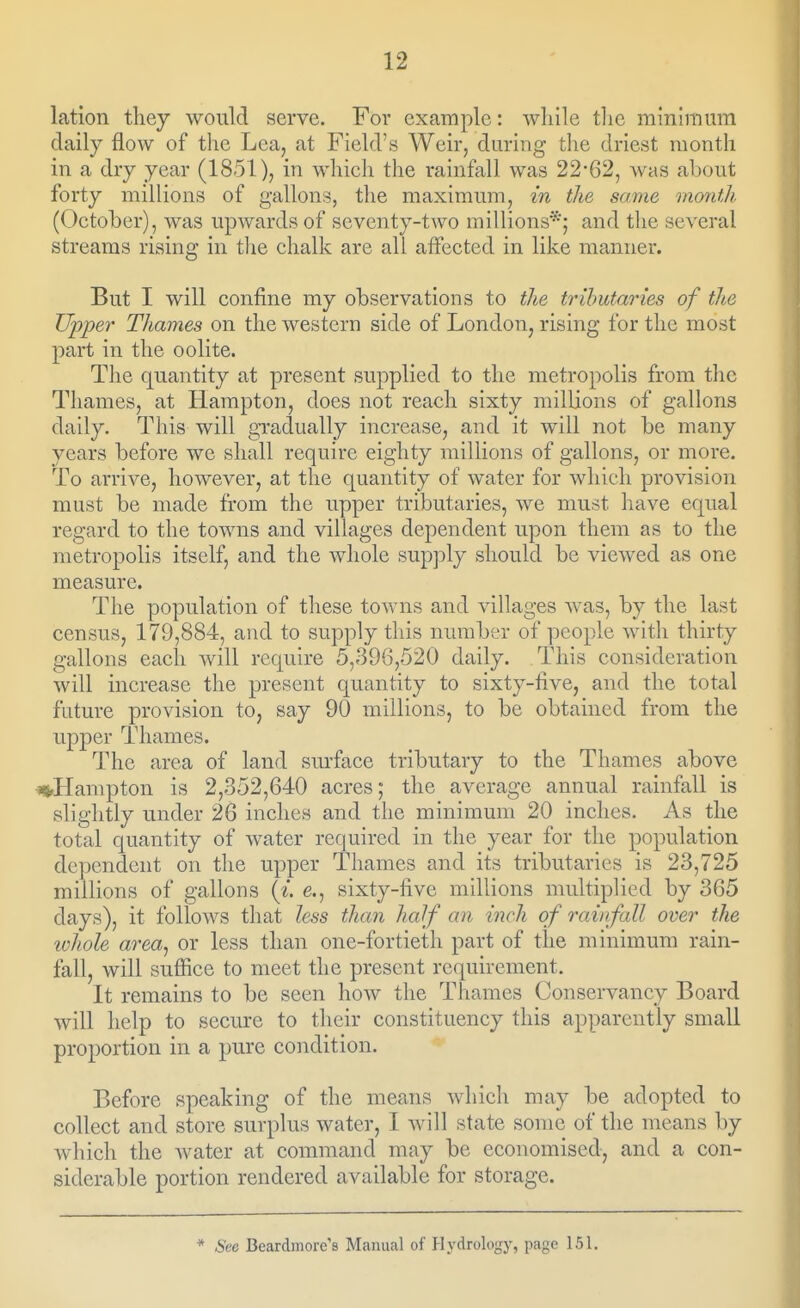 lation they would serve. For example: while the minimum daily flow of the Lea, at Field's AVeir, during the driest month in a dry year (1851), in whicli the rainfall was 22*62, was about forty millions of gallons, the maximum, in the same montJi. (October), was upwards of seventy-two millions*; and the several streams rising in tlie chalk are all affected in like manner. But I will confine my observations to the tributaries of the Upper Thames on the western side of London, rising for the most part in the oolite. The quantity at present supplied to the metropolis from tlic Thames, at Hampton, does not reach sixty millions of gallons daily. This will gTadually increase, and it will not be many years before we shall require eighty millions of gallons, or more. To arrive, however, at the quantity of water for which provision must be made from the upper tributaries, we must have equal regard to the towns and villages dependent upon them as to the metropolis itself, and the whole supply should be viewed as one measure. The population of these towns and villages was, by the last census, 179,884, and to supply this number of people with thirty gallons each will require 5,396,520 daily. This consideration will increase the present quantity to sixty-five, and the total future provision to, say 90 millions, to be obtained from the upper Thames. The area of land surface tributary to the Thames above *»>Hampton is 2,352,640 acres; the average annual rainfall is slightly under 26 inches and the minimum 20 inches. As the total quantity of water required in the year for the population dependent on the upper Thames and its tributaries is 23,725 millions of gallons (i. e., sixty-five millions multiplied by 365 days), it follows that less than half an inch of raiiifall over the whole area^ or less than one-fortieth part of the minimum rain- fall, will suffice to meet the present requirement. It remains to be seen how the Thames Conservancy Board will help to secure to their constituency this apparently small proportion in a pure condition. Before speaking of the means which may be adopted to collect and store surplus water, I will state some of the means by which the water at command may be economised, and a con- siderable portion rendered available for storage. * See Beardmore's Manual of Hydrology, page 151.