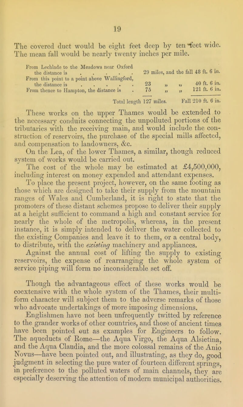 The covered duct would be eight feet deep by ten feet wide. The mean fall would be nearly twenty inches per mile. From Lechlade to the Meadows neiir Oxford the distance is 29 miles, and the fall 48 ft. 6 in. From tills point to a point above Wallingford, the distance is 23 „ „ ft- ^ in. From thence to Hampton, the distance is . 75 „ „ 121 ft. 6 in. Total length 127 miles. Fall 210 ft. 6 in. These works on the upper Thames would be extended to the necessary conduits connecting the unpolluted portions of the tributaries with the receiving main, and would include the con- struction of reservoirs, the purchase of the special mills affected, and compensation to landowners, &c. On the Lea, of the lower Thames, a similar, though reduced system of works would be carried out. The cost of the whole may be estimated at £4,500,000, including interest on money expended and attendant expenses. To place the present project, however, on the same footing as those which are designed to take their supply from the mountain ranges of Wales and Cumberland, it is right to state that the promoters of these distant schemes propose to deliver their supply at a height sufficient to command a high and constant service for nearly the whole of the metropolis, whereas, in the present instance, it is simply intended to deliver the water collected to the existing Companies and leave it to them, or a central body, to distribute, with the existing machinery and appliances. Against the annual cost of lifting the supply to existing reservoirs, the expense of rearranging the whole system of service piping will form no inconsiderable set off. Though the advantageous effect of these works would be coextensive with the whole system of the Thames, their multi- form character will subject them to the adverse remarks of those who advocate undertakings of more imposing dimensions. Englishmen have not been unfrequently twitted by reference to the grander works of other countries, and those of ancient times have been pointed out as examples for Engineers to follow. The aqueducts of Rome—the Aqua Virgo, the Aqua Alsietina, and the Aqua Claudia, and the more colossal remains of the Anio Novus—have been pointed out, and illustrating, as they do, good judgment in selecting the pure water of fourteen different springs, in preference to the ])ollutcd waters of main channels, they are especially deserving the attention of modern municipal authorities.