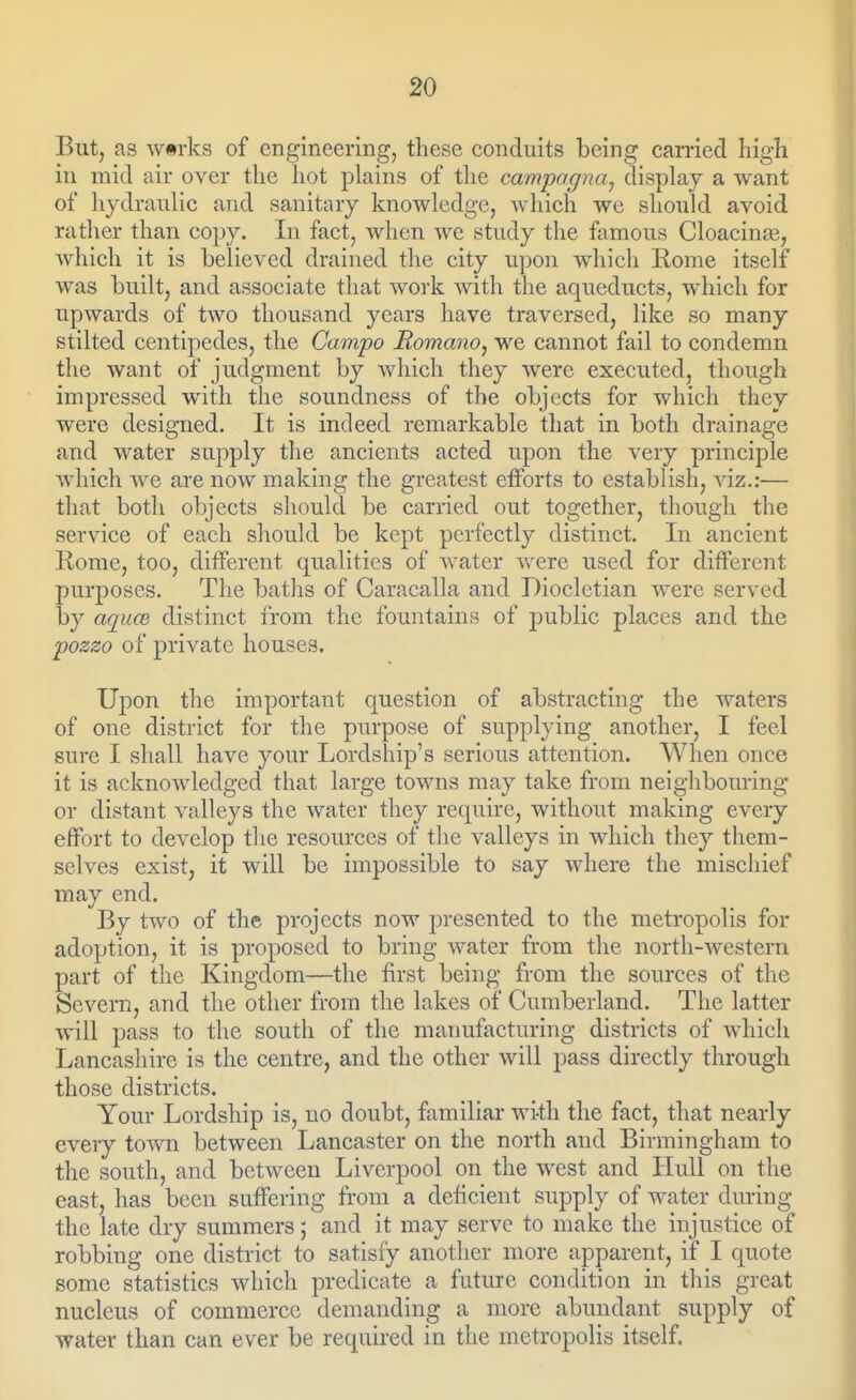 But, as wtrks of engineering, these conduits being carried high in mid air over the hot plains of the campagna., display a want of hydraulic and sanitary knowledge, which we should avoid rather than copy. In fact, when we study the famous Cloacina3, which it is believed drained the city upon which Rome itself was built, and associate that work with the aqueducts, which for upwards of two thousand years have traversed, like so many stilted centipedes, the Gampo Romano^ we cannot fail to condemn the want of judgment by which they were executed, though impressed with the soundness of the objects for which they were designed. It is indeed remarkable that in both drainage and water supply the ancients acted upon the very principle which we are now making the greatest efforts to establish, viz.:— that both objects should be carried out together, though the service of each should be kept perfectly distinct. In ancient Rome, too, different qualities of water Vv^ere used for different purposes. The baths of Caracalla and Diocletian were served by aqucB distinct from the fountains of public places and the pozzo of private houses. Upon the important question of abstracting the waters of one district for the purpose of supplying another, I feel sure I shall have your Lordship's serious attention. When once it is acknowledged that large towns may take from neighbouring or distant valleys the water they require, without making every effort to develop the resources of the valleys in which they them- selves exist, it will be impossible to say where the miscliief may end. By two of the projects now presented to the metropolis for adoption, it is proposed to bring water from the north-western part of the Kingdom—the first being from the sources of the Severn, and the other from the lakes of Cumberland. The latter will pass to the south of the manufacturing districts of which Lancashire is the centre, and the other will pass directly through those districts. Your Lordship is, no doubt, familiar with the fact, that nearly every toAvn between Lancaster on the north and Birmingham to the south, and between Liverpool on the west and Hull on the east, has been suffering from a deficient supply of water diuing the late dry summers; and it may serve to make the injustice of robbing one district to satisfy another more apparent, if I quote some statistics which predicate a future condition in this great nucleus of commerce demanding a more abundant supply of water than can ever be required in the metropolis itself.