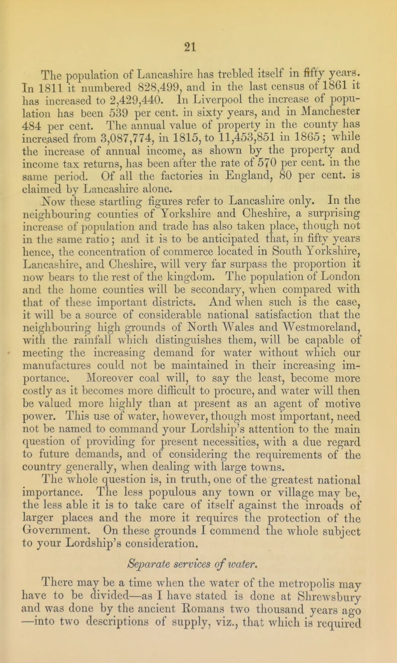 The population of Lancashire has trebled itself in fifty years. In 1811 it numbered 828,499, and in the last census of 1861 it has increased to 2,429,440. In Liverpool the increase of popu- lation has been 539 per cent, in sixty years, and in Manchester 484 per cent. The annual value of property in the county has increased from 3,087,774, in 1815, to 11,453,851 in 1865; while the increase of annual income, as shown by the property and income tax returns, has been after the rate of 570 per cent, in the same period. Of all the factories in England, 80 per cent, is claimed by Lancashire alone. Now these startling figures refer to Lancashire only. In the neighbouring counties of Yorkshire and Cheshii-e, a surprising increase of population and trade has also taken place, though not in the same ratio; and it is to be anticipated that, in fifty years hence, the concentration of commerce located in South Yorkshire, Lancashire, and Cheshire, will very far surpass the proportion it now bears to tlie rest of the kingdom. The population of London and the home counties will be secondary, when compared with that of these important districts. And when such is the case, it will be a source of considerable national satisfaction that the neighbouring high grounds of North Wales and Westmoreland, with the rainfall which distinguishes them, will be capable of meeting the increasing demand for water without which our manufactures could not be maintained in their increasing im- portance. IMoreover coal will, to say the least, become more costly as it becomes m^ore difficult to procure, and water will then be valued more highly than at present as an agent of motive power. This use of water, however, though most important, need not be named to command your Lordship's attention to the main question of providing for present necessities, with a due regard to future demands, and of considering the requirements of the country generally, when dealing with large towns. The Avhole question is, in truth, one of the greatest national importance. The less populous any town or village may be, the less able it is to take care of itself against the inroads of larger places and the more it requires the protection of the Government. On these grounds I commend the whole subject to your Lordship's consideration. Separate services ofioater. There may be a time when the water of the metropolis may have to be divided—as I have stated is done at Shrewsbury and was done by the ancient Romans two thousand years ago —into two descriptions of supply, viz., that which is required
