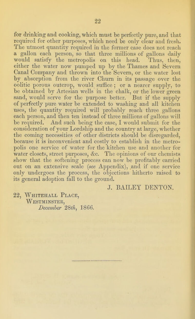 for drinking and cooking, which must be perfectly pure, and that required for other purposes, which need be only clear and fresh. The utmost quantity required in the former case does not reach a gallon each person, so that three millions of gallons daily would satisfy the metropolis on this head. Thus, then, either the water now pumped up by the Thames and Severn Canal Company and thrown into the Severn, or the water lost by absorption from the river Churn in its passage over the oolitic porous outcrop, would suffice ; or a nearer supply, to be obtained by Artesian wells in the chalk, or the lower green sand, would serve for the purpose better. But if the supply of perfectly pure water be extended to washing and all kitchen uses, the quantity required will probably reach three gallons each person, and then ten instead of three millions of gallons will be required. And such being the case, I would submit for the consideration of your Lordship and the country at large, whether the coming necessities of other districts should be disregarded, because it is inconvenient and costly to establish in the metro- polis one service of water for the kitchen use and another for water closets, street purposes, &c. The opinions of our chemists show that the softening process can now be profitably carried out on an extensive scale {see Appendix), and if one service only undergoes the process, the objections hitherto raised to its general adoption fall to the ground. J. BAILEY DENTON. 22, Whitehall Place, Westminster, December 28thj 1866.