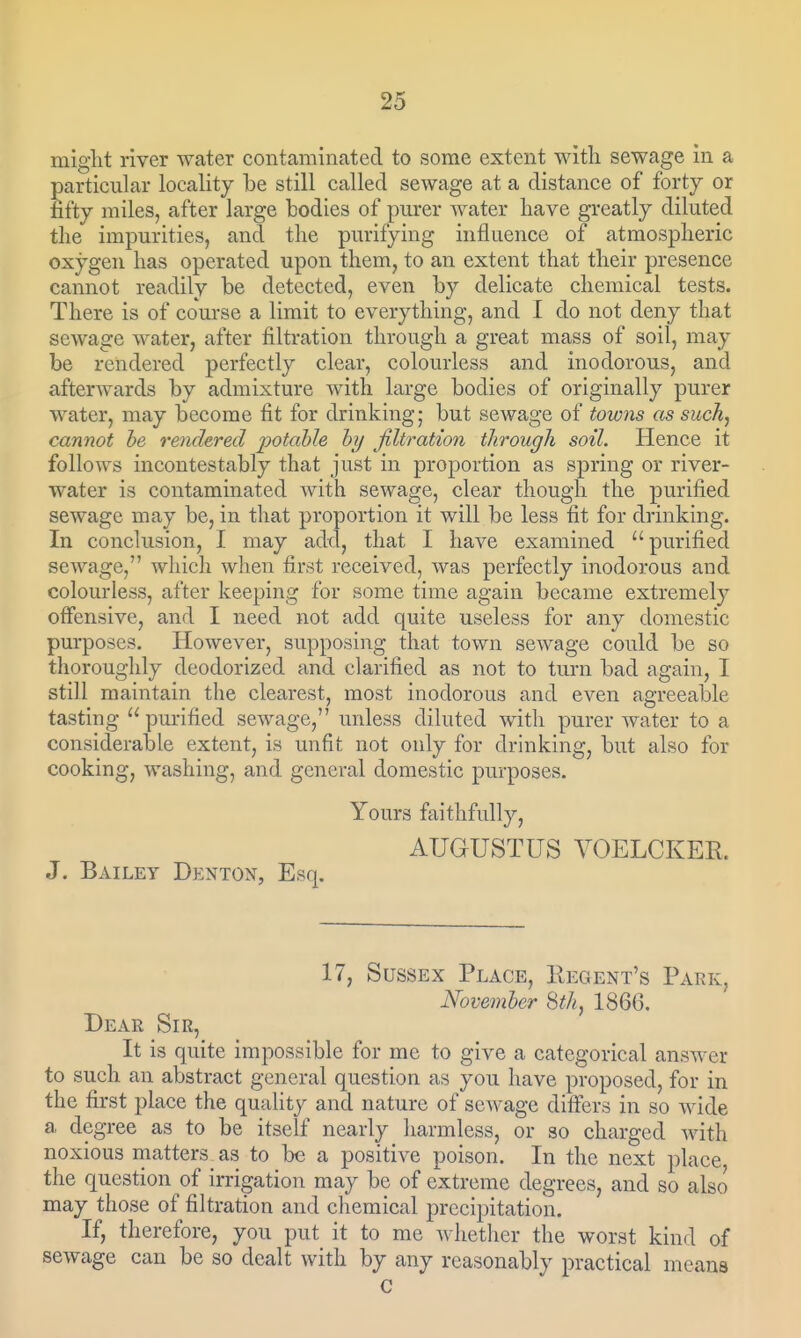might river water contaminated to some extent with sewage in a particular locality be still called sewage at a distance of forty or fifty miles, after large bodies of pm-er Avater have greatly diluted the impurities, and the purifying influence of atmospheric oxygen has operated upon them, to an extent that their presence cannot readily be detected, even by delicate chemical tests. There is of course a limit to everything, and I do not deny that sewage water, after filtration through a great mass of soil, may be rendered perfectly clear, colourless and inodorous, and afterwards by admixture with large bodies of originally purer water, may become fit for drinking; but sewage of towns as such, cannot be rendered potahle hy filtration through soil. Hence it follows incontestably that just in proportion as spring or river- water is contaminated with sewage, clear though the purified sewage may be, in that proportion it will be less fit for drinking. In conclusion, I may add, that I have examined purified sewage, which when first received, was perfectly inodorous and colourless, after keeping for some time again became extremely offensive, and I need not add quite useless for any domestic purposes. However, supposing that town sewage could be so thoroughly deodorized and clarified as not to turn bad again, I still maintain the clearest, most inodorous and even agreeable tasting  purified sewage, unless diluted with purer water to a considerable extent, is unfit not only for drinking, but also for cooking, washing, and general domestic purposes. Yours ftiithfully, AUGUSTUS VOELCKER. J. Bailey Denton, Esq. 17, Sussex Place, Regent's Park, November Sth, 1866. Dear Sir, It is quite impossible for mc to give a categorical answer to such an abstract general question as you have proposed, for in the first place the quality and nature of sewage differs in so wide a degree as to be itself nearly harmless, or so charged Avith noxious matters as to be a positive poison. In the next place the question of irrigation may be of extreme degrees, and so also may those of filtration and chemical precipitation. If, therefore, you put it to me Avhether the worst kind of sewage can be so dealt with by any reasonably practical means C