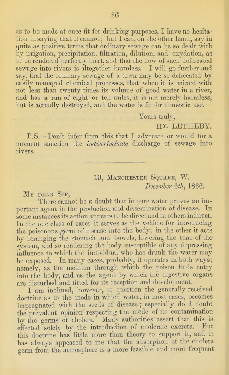 as to be made at once fit for drinking purposes, I liave no hesita- tion in saying that it cannot; but I can, on the other hand, say in quite as positive terms that ordinary sewage can be so dealt with by irrigation, precipitation, filtration, dilution, and oxydation, as to be rendered perfectly inert, and that the flow of such defoecated sewage into rivers is altogether harmless. I will go further and say, that the ordinary sewage of a town may be so defoecated by easily managed chemical processes^ that when it is mixed with not less than twenty times its volume of good water in a river, and has a run of eight or ten miles, it is not merely harmless, but is actually destroyed, and the water is fit for domestic use. Yours truly, HY. LETHEBY. P.S.—Don't infer from this that I advocate or would for a moment sanction the indiscriminate discharge of sewage into rivers. 13, Manchester Square, W. December 6th, 1866. My dear Sir, There cannot be a doubt that impure water proves an im- portant agent in tlie production and dissemination of disease. In some instances its action appears to be direct and in others indirect. In the one class of cases it serves as the vehicle for introducing the poisonous germ of disease into the body; in the other it acts by deranging the stomach and bowels, lowering the tone of the system, and so rendering the body susceptible of any depressing influence to which the individual who has drunk the water may be exposed. In many cases, probably, it operates in both ways; namely, as the medium through which the poison finds entry into the body, and as the agent by which the digestive organs are disturbed and fitted for its reception and development. I am inclined, however, to question the generally received doctrine as to the mode in which water, in most cases, becomes impregnated with the seeds of disease; especially do I doubt the prevalent opinion respecting the mode of its contamination by the germs of cholera. Many authorities assert that this is effected solely by the introduction of choleraic excreta. But this doctrine has little more than theory to support it, and it has always appeared to me that the absorption of the cholera germ from the atmosphere is a more feasible and more frequent