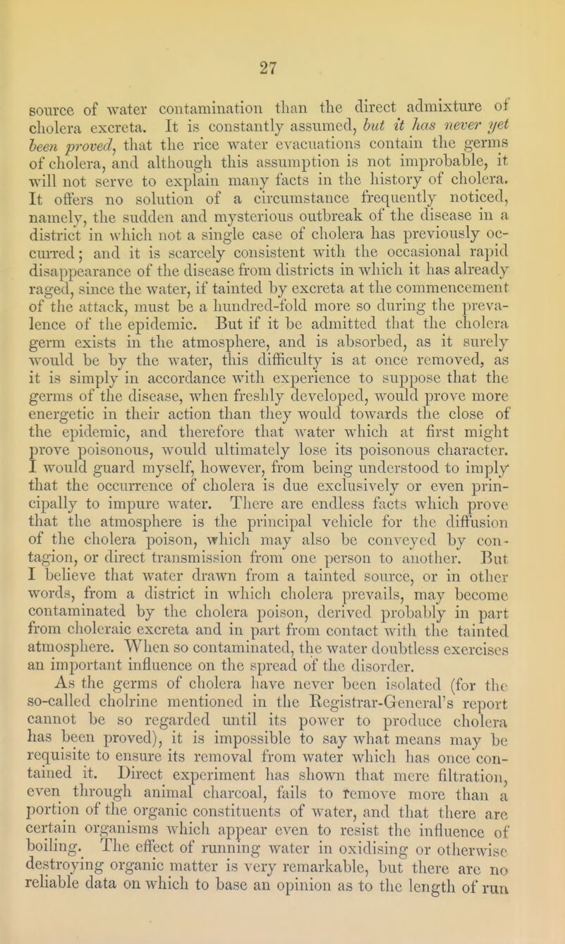 source of Wcater contamination tlian the direct admixture of cholera excreta. It is constantly assumed, but it has never yet heen proved^ that the rice water evacuations contain the germs of cholera, and although this assumption is not improbable, it will not serve to explain many facts in the history of cholera. It offers no solution of a circumstance frequently noticed, namely, the sudden and mysterious outbreak of the disease in a district in which not a single case of cholera has previously oc- curred; and it is scarcely consistent with the occasional rapid disappearance of the disease from districts in which it has already raged, since the water, if tainted by excreta at the commencement of tlie attack, must be a hundred-fold more so during the preva- lence of the epidemic. But if it be admitted that the cholera germ exists in the atmosphere, and is absorbed, as it surely would be by the water, this difficulty is at once removed, as it is simply in accordance with experience to suppose that the germs of the disease, when freshly developed, would prove more energetic in their action than they would towards the close of the epidemic, and therefore that water which at first might prove poisonous, would ultimately lose its poisonous character. I would guard myself, however, from being understood to imply that the occurrence of cholera is due exclusively or even prin- cipally to impure water. There are endless facts which prove that the atmosphere is the principal vehicle for tlie diffusion of the cholera poison, which may also be conveyed by con- tagion, or direct transmission from one person to another. But I believe that water drawn from a tainted source, or in other words, from a district in wliicli cholera prevails, may become contaminated by the cholera poison, derived probably in part fi-om choleraic excreta and in part from contact witli the tainted atrnosphere. When so contaminated, the water doubtless exercises an important influence on the spread of the disorder. As the germs of cholera have never been isolated (for the so-called cholrine mentioned in the Registrar-General's report cannot be so regarded until its power to produce cholera has been proved), it is impossible to say what means may be requisite to ensure its removal from water which has once con- tained it. Direct experiment has shown that mere filtration, even through animal charcoal, fails to remove more than a portion of the organic constituents of water, and that there are certain organisms Avhich appear even to resist the influence of boiling. The effect of running water in oxidising or otherwise destroying organic matter is very remarkable, but there are no reliable data on which to base an opinion as to the length of run