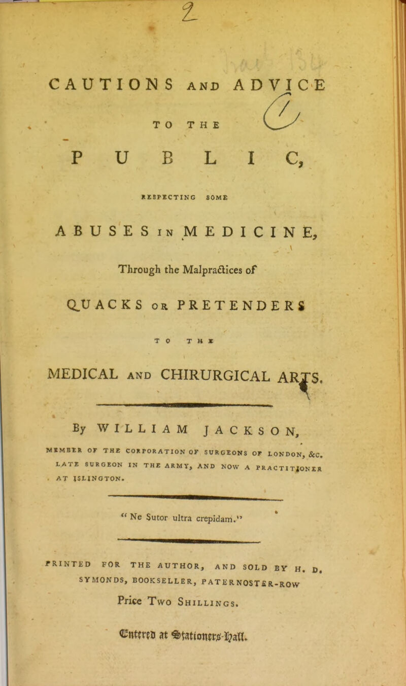 CAUTIONS AND ADVICE / TO THE PUBLIC, KESPECTING SOME ABUSESiN MEDICINE, Through the Malpraftices of (QUACKS OR PRETENDERS TO T H » MEDICAL AND CHIRURGICAL ARTS, By WILLIAM JACKSON, MEMBER or THE COR POR ATION OF SURGEONS OF LONDON, &C, VATE SURGEON IN THE ARMY, AND NOW A PRACTITJONER . AT ISLINGTON. Ne Sutor ultra crepidam.' FRINTKD FOR THE AUTHOR, AND SOLD BY H. D. SYMONDS, BOOKSELLER, P A T li R NOST i! R-ROVV Price Two Shillings.