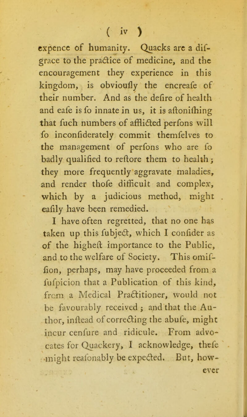 cxpencc of humanity. Quacks arc a dif- gface to the pradice of medicine, and the encouragement they experience in this kingdom, is obvioully the encreafe of their number. And as the defire of health and eafe is fo innate in us, it is aftoni(hing that fuch numbers of afflidted perfons will fo inconfiderately commit thcmfelves to the management of perfons who are fo badly qualified to reftore them to heahh; they more frequently aggravate maladies, and render thofe difficult and complex, which by a judicious method, might eafily have been remedied. I have often regretted, that no one has taken up this fubjedt, which I confider as of the higheft importance to the Public, and to the welfare of Society. This omif- fion, perhaps, may have proceeded from a fufpicion that a Publication of this kind, from a Medical Pra6litioner, would not be favourably received; and that the Au- thor, inftead of correding the abufe, might incur cenfure and ridicule. From advo- cates for Quackery, I acknowledge, thcfe might reafonably be expeded. Bur, how- ever