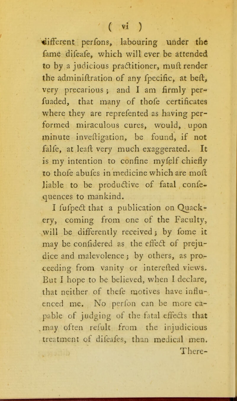 different perfons, labouring under ihd fame dileafe, v^hich will ever be attended to by a judicious practitioner, mufl render the adminiftration of any fpecific, at beft, very precarious ; and I am firmly per- fuaded, that many of thofe certificates where they are reprefented as having per- formed miraculous cures, would, upon minute inveftigation, be found, if not falfe, at lead very much exaggerated. It is my intention to confine myfelf chiefly to thofe abufes in medicine which are moft liable to be produdive of fatal confe- quences to mankind. I fufped that a publication on Quack- ery, coming from one of the Faculty, will be differently received 5 by fome it may be confidered as the efiedl of preju- dice and malevolence; by others, as pror- ceeding from vanity or intcrefied views. But I hope to be believed, when I declare, that neither of thefe ruotives have influ-, cnced me. No perfon can be more ca- pable of judging of the fatal efreds that ,may often refult from the injudicious treatment of difeafes, than medical men. There-