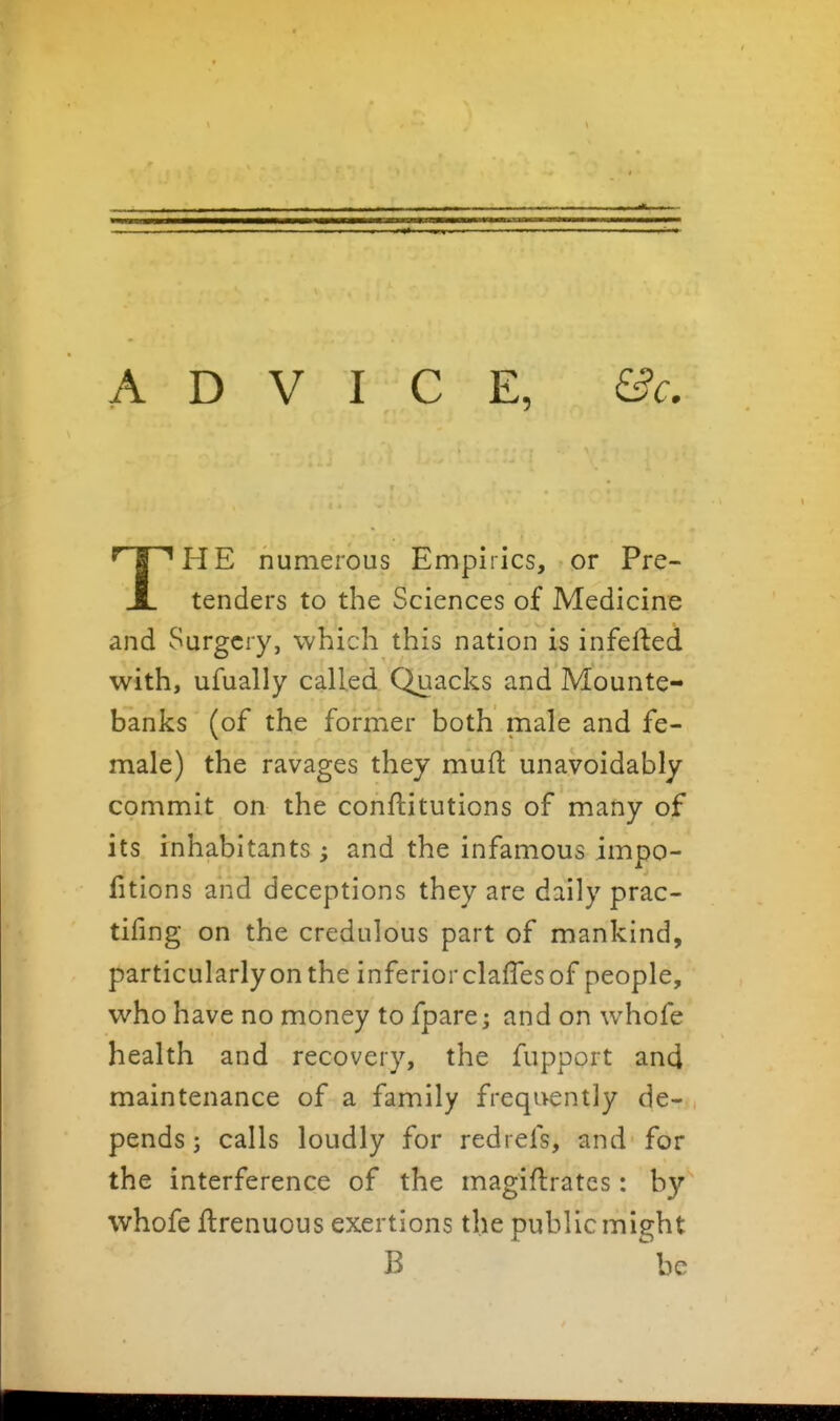 THE numerous Empirics, or Pre- tenders to the Sciences of Medicine and Surgery, which this nation is infefted with, ufually called Quacks and Mounte- banks (of the former both male and fe- male) the ravages they mufl unavoidably commit on the conftitutions of many of its inhabitants ; and the infamous impo- fitions and deceptions they are daily prac- tifing on the credulous part of mankind, particularly on the inferior clafles of people, who have no money to fpare; and on whofe health and recovery, the fupport and maintenance of a family frequently de- pends ; calls loudly for redrefs, and for the interference of the magiflratcs: by whofe ftrenuous exertions the public might B be