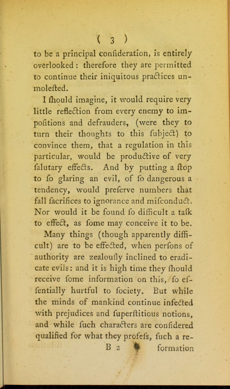 to be a principal confideration, is entirely overlooked : therefore they are permitted to continue their iniquitous pra6lices un- molefted. I fliould imagine, it would require very little refle6lion from every enemy to im- pofitions and defrauders, (were they to turn their thoughts to this fubjed) to convince them, that a regulation in this particular, would be produ6live of very falutary effedls. And by putting a flop to fo glaring an evil, of fo dangerous a tendency, would preferve numbers that fall facrifices to ignorance and mifcondud^:. Nor would it be found fo difficult a talk to effedt, as fome may conceive it to be. Many things (though apparently diffi- cult) are to be effedled, when perfons of authority are zealouHy inclined to eradi- cate evils: and it is high time they fliould receive fome information on this, fo ef- fentially hurtful to fociety. But while the minds of mankind continue infedted with prejudices and fuperftitious notions, and while fuch charadlers are confidered qualified for what th^y profcfs, fuch a re- B 2 ^ formation