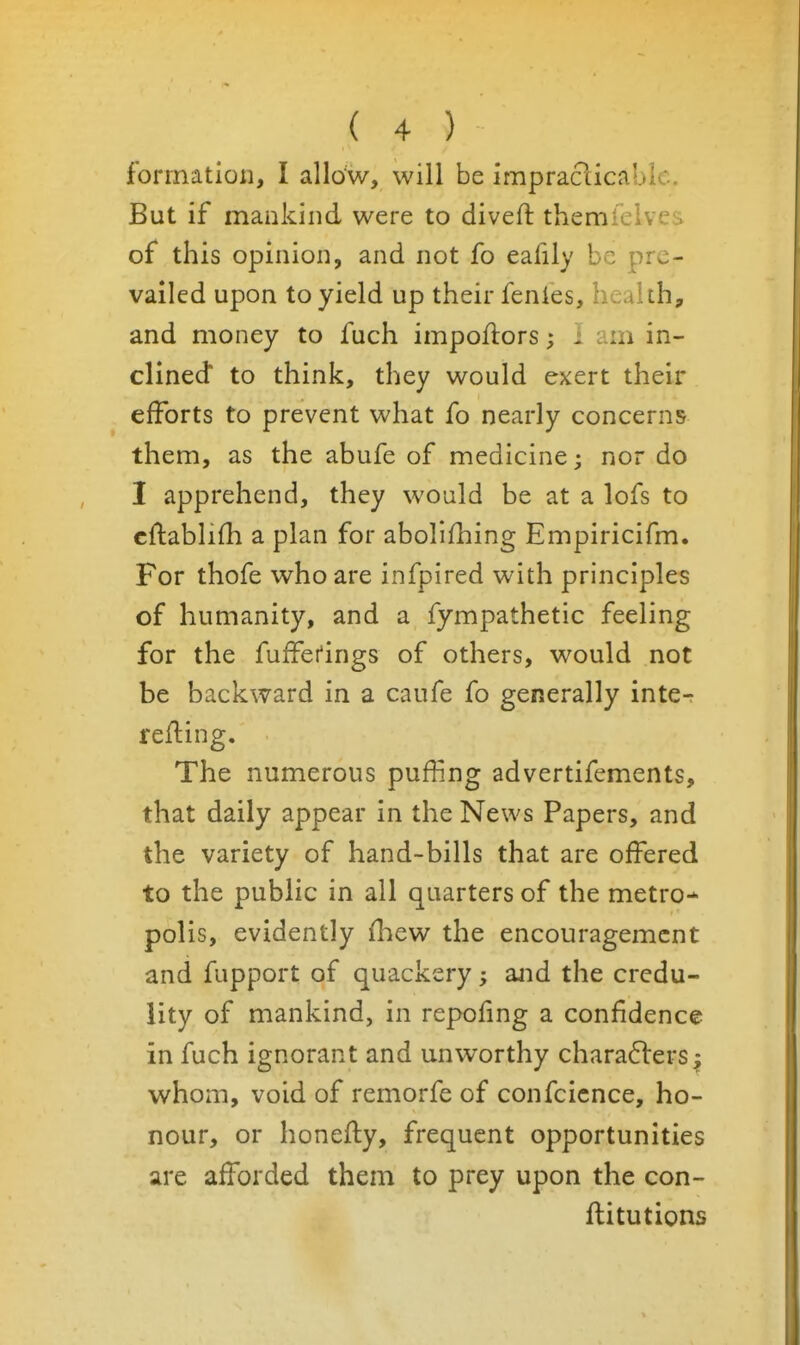 formation, I allow, will be impraclicablc. But if mankind were to divefl: themlelves of this opinion, and not fo eafily be pre- vailed upon to yield up their fenles, health, and money to fuch impoflors; i am in- clined to think, they would exert their efforts to prevent what fo nearly concerns them, as the abufe of medicine 3 nor do I apprehend, they would be at a lofs to cftabliHi a plan for abollfhing Empiricifm. For thofe who are infpired with principles of humanity, and a fympathetic feeling for the fuffei'ings of others, would not be backward in a caufe fo generally inte^ reiling. The numerous puffing advertifements, that daily appear in the News Papers, and the variety of hand-bills that are offered to the public in all quarters of the metro- polis, evidently fhew the encouragement and fupport of quackery; and the credu- lity of mankind, in repofing a confidence in fuch ignorant and unworthy chara6lers^ whom, void of remorfe of confcicnce, ho- nour, or honefly, frequent opportunities are afforded them to prey upon the con- ftitutions
