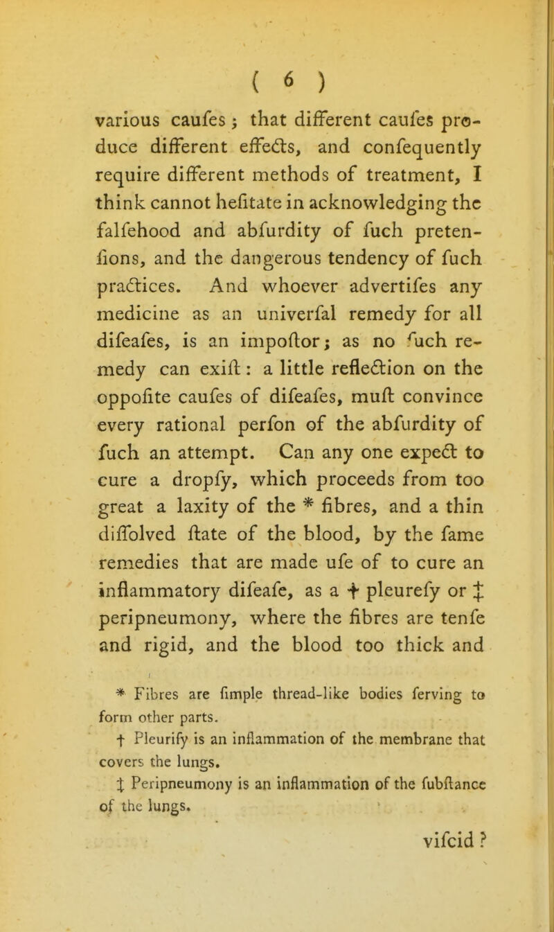 various caufes that different caufes pro- duce different effed:s, and confequently require different methods of treatment, I think cannot hefitate in acknowledging the falfehood and abfurdity of fuch preten- fions, and the dangerous tendency of fuch practices. And whoever advertifes any medicine as an univerfal remedy for all difeafes, is an impoftor; as no Aich re- medy can exifl:: a little reflexion on the oppofite caufes of difeafes, muff convince every rational perfon of the abfurdity of fuch an attempt. Can any one expedl to cure a dropfy, which proceeds from too great a laxity of the * fibres, and a thin diffolved flate of the blood, by the fame remedies that are made ufe of to cure an inflammatory difeafe, as a -f pleurefy or J peripneumony, where the fibres are tenfe and rigid, and the blood too thick and * Fibres are fimple thread-like bodies ferving to form other parts. t Pleurify is an inflammation of the membrane that covers the lungs. X Peripneumony is an inflammation of the fubftancc of the lungs. vifcid ?