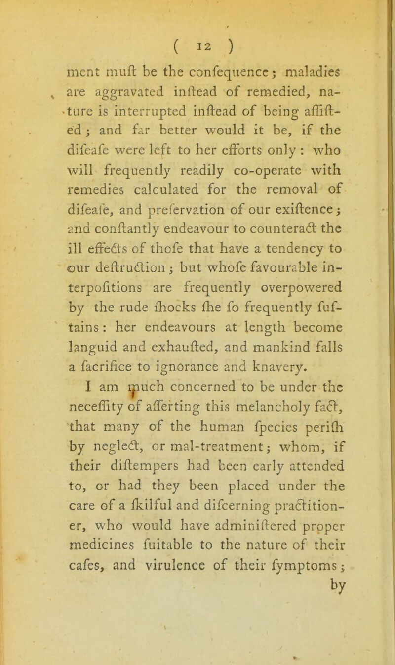 mcnt miifl: be the confequenccj maladies are aggravated inftead of remedied, na- 'ture is interrupted inftead of being affift- ed; and far better would it be, if the difeafe were left to her efforts only : who will frequently readily co-operate with remedies calculated for the removal of difeafe, and preiervation of our exiftence ^ •and conflantly endeavour to counteract the ill effedis of thofe that have a tendency to our deftrudion ^ but whofe favourable in- terpolitions are frequently overpowered by the rude fhocks (he fo frequently fuf- tains: her endeavours at length become languid and exhaufted, and mankind falls a facrifice to ignorance and knavery. I am ipuch concerned to be under the neceffity of afferting this melancholy facV, that many of the human fpecies perifli by negledl, or mal-treatment; whom, if their diflempers had been early attended to, or had they been placed under the care of a Hcilful and difcerning practition- er, who would have adminiftered proper medicines fuitable to the nature of their cafes, and virulence of their fymptoms; by