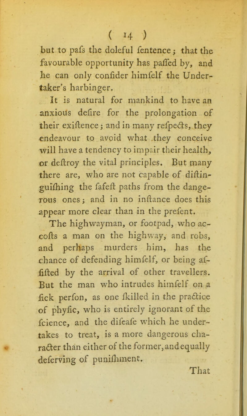 but to pafs the doleful fentence; that the favourable opportunity has paffed by, and he can only conlider himfelf the Under- taker's harbinger. It is natural for mankind to have an anxious defire for the prolongation of their exigence; and in many refpedis, they endeavour to avoid v^hat .they conceive will have a tendency to impair their health, or deftroy the vital principles. But many there are, who are not capable of diftin- guifhing the fafeft paths from the dange- rous ones; and in no inftance does this appear more clear than in the prefent. The highwayman, or footpad, who ac- cofts a man on the highway, and robs, and perhaps murders him, has the chance of defending himfelf, or being af- fifted by the arrival of other travellers. But the man who intrudes himfelf on a lick perfon, as one fkilled in the pradice of phylic, who is entirely ignorant of the fcience, and the difcafe which he under- takes to treat, is a more dangerous cha- rader than either of the former, and equally deferving of punifliment. That