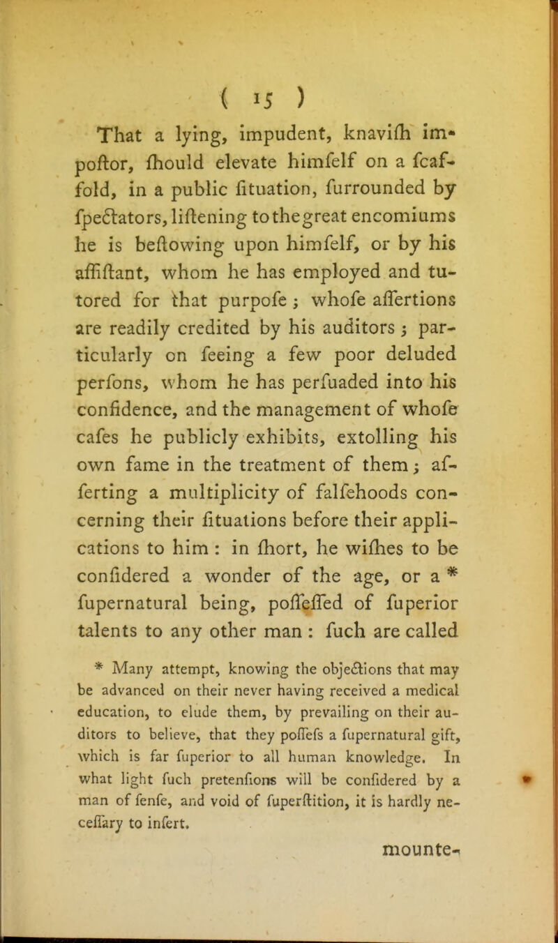 That a lying, impudent, knavifh im* poftor, fhould elevate himfelf on a fcaf- fold, in a public fituation, furrounded by fpe6lators, liftening tothegreat encomiums he is beftowing upon himfelf, or by his affiftant, whom he has employed and tu- tored for that purpofe ; whofe affertions are readily credited by his auditors par- ticularly on feeing a few poor deluded perfons, whom he has perfuaded into his confidence, and the management of whofe cafes he publicly exhibits, extolling his own fame in the treatment of them; af- ferting a multiplicity of falfehoods con- cerning their fitualions before their appli- cations to him : in fhort, he wifhes to be confidered a wonder of the age, or a * fupernatural being, pofleffed of fuperior talents to any other man : fuch are called * Many attempt, knowing the obje£lions that may be advanced on their never having received a medical education, to elude them, by prevailing on their au- ditors to believe, that they pofTefs a fupernatural gift, which is far fuperior to all human knowledge. In what light fuch pretenfions will be confidered by a man of fenfe, and void of fuperftitlon, it is hardly ne- celTary to infert, mounte-^