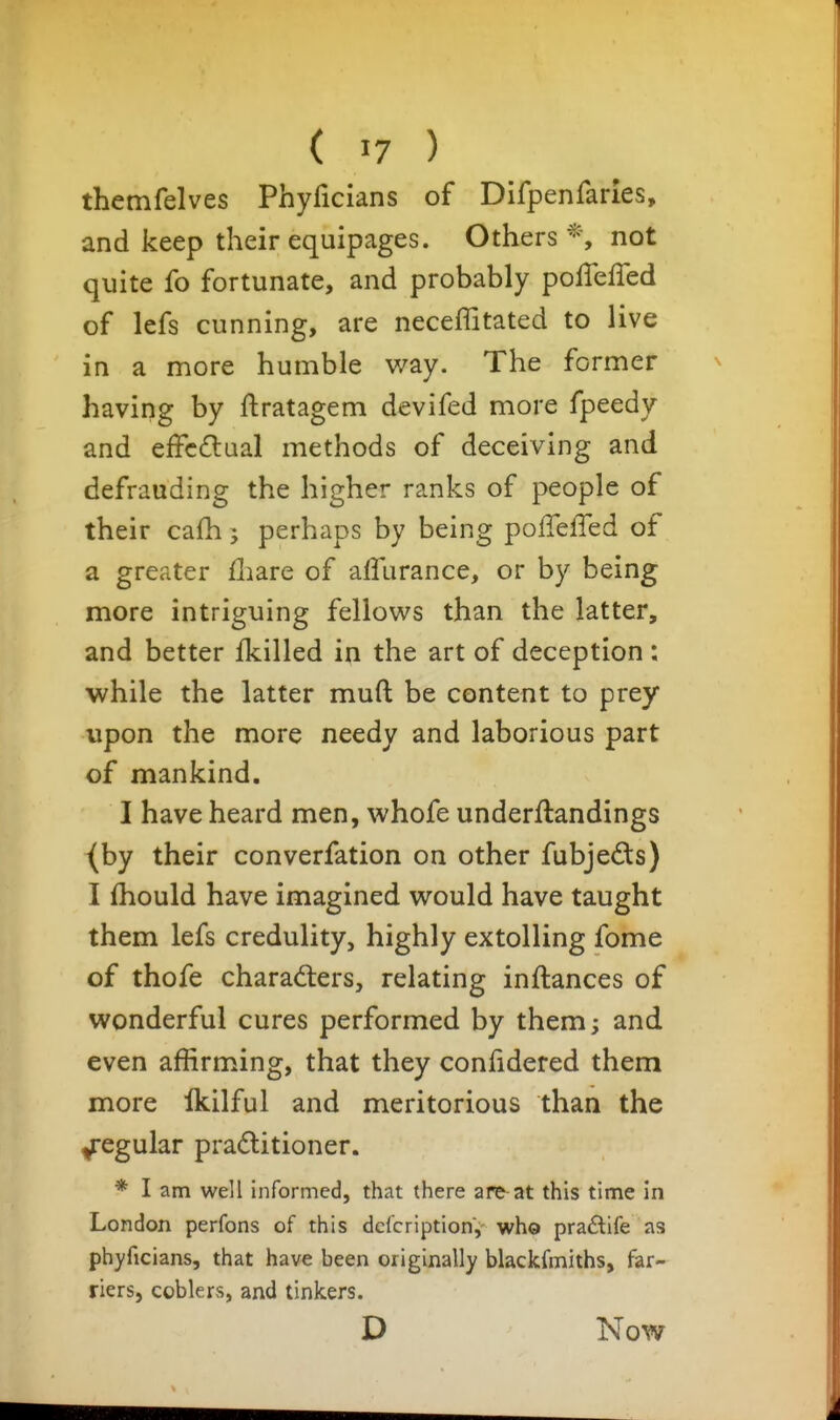themfelves Phyficians of Difpenfarles, and keep their equipages. Others*, not quite fo fortunate, and probably poffefTed of lefs cunning, are neceffitated to live in a more humble way. The former havipg by ftratagem devifed more fpeedy and effcdual methods of deceiving and defrauding the higher ranks of people of their cafh 5 perhaps by being polTeffed of a greater fliare of aflurance, or by being more intriguing fellows than the latter, and better Ikilled in the art of deception : while the latter muft be content to prey upon the more needy and laborious part of mankind. I have heard men, whofe underftandings (by their converfation on other fubjeds) I fhould have imagined would have taught them lefs credulity, highly extolling fome of thofe charadiers, relating inftances of wonderful cures performed by them; and even affirming, that they confidered them more Ikilful and meritorious than the Regular praditioner. * I am well informed, that there are at this time in London perfons of this dcfcription, who pra£tife as phyficians, that have been originally blackfmiths, far- riers, coblers, and tinkers. D Now
