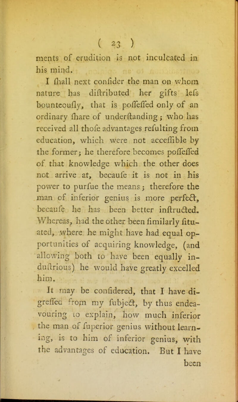 ments of erudition is not inculcated in his mind. I fliall next confider the man on whom nature has diftributed her gifts lefs bountcoufly, that is pofTefTed only of an ordinary fliare of underftanding; who has received all thofe advantages refulting from education, which were not acceffible by the former; he therefore becomes polTefled of that knowledge which the other does not arrive at, becaufe it is not in his power to purfue the means; therefore the man of inferior genius is more perfe6l, becaufe he has been better inftrudled. Whci-eas, had the other been fimilarly fitu- ated, where he might have had equal op- portunities of acquiring knowledge, (and allowing both to have been equally in- duftrious) he would have greatly excelled him. It may be confidered, that I have di- greffec rom my fubjcdl, by thus endea- vouring LO explain, how much inferior the man of fuperior genius without learn- ing, is to him of inferior genius, with the advantages of education. But I have been