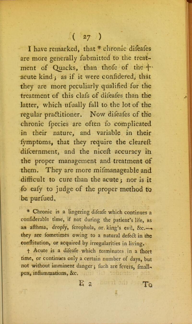 I have remarked, that * chronic difeafes are more generally fubmitted to the treat- ment of Quacks, than thofs of the -f' acute kind as if it were confidered, that they are more peculiarly qualified for the treatment of this clafs of difeafes than the latter, which ufually fall to the lot of the regular practitioner. Now difeafes of the chronic fpecies are often fo complicated in their nature, and variable in their fymptoms, that they require the cleareft difcernment, and the niceft accuracy in the proper management and treatment of them. They are more mifmanageable and difficult to cure than the acute; nor is it -fo eafy to judge of the proper method to be purfued, * Chronic is a lingering difeafe which continues a confiderable time, if not during the patient's life, as an afthma, dropfy, fcrophula, or, king's evil, &c.--• they are fometiqies owing to a natural defedl in the conllitution, or acquired by irregularities in living. t Acute is a difeafe which terminates in a fhort time, or continues only a certain number of days, but not without imminent danger j fuch are fevers, fmall- pox, inHammations, Sec. E s Tq i.