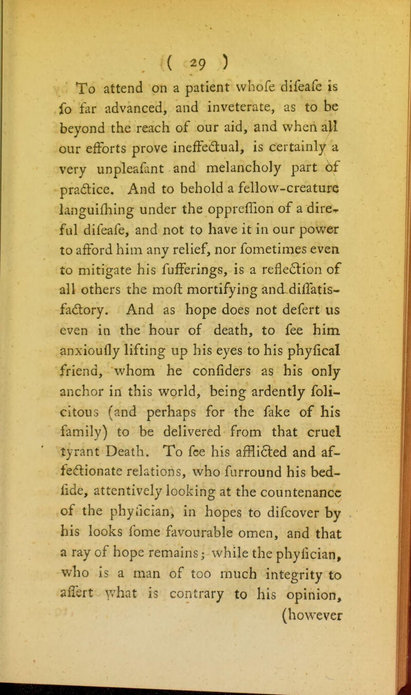 To attend on a patient vvhofe difeafe is fo far advanced, and inveterate, as to be beyond the reach of our aid, and when all our efforts prove ineffedtual, is certainly a very unpleafant and melancholy part 6f pradlice. And to behold a fellow-creature languifhing under the oppreflion of a dire-- ful difeafe, and not to have it in our power to afford him any relief, nor fometimes even to mitigate his fufferings, is a refle6lion of all others the mofl: mortifying anddiffatis- fad:ory. And as hope does not defert us even in the hour of death, to fee him anxioufly lifting up his eyes to his phyfical friend, whom he confiders as his only anchor in this world, being ardently foli- citous (and perhaps for the fake of his family) to be delivered from that cruel tyrant Death. To fee his affli6led and af- fedionate relations, who furround his bed- fide, attentively looking at the countenance of the phyiician, in hopes to difcover by his looks fome favourable omen, and that a ray of hope remains; while the phyfician, who is a man of too much integrity to affert y/hat is contrary to his opinion, (however