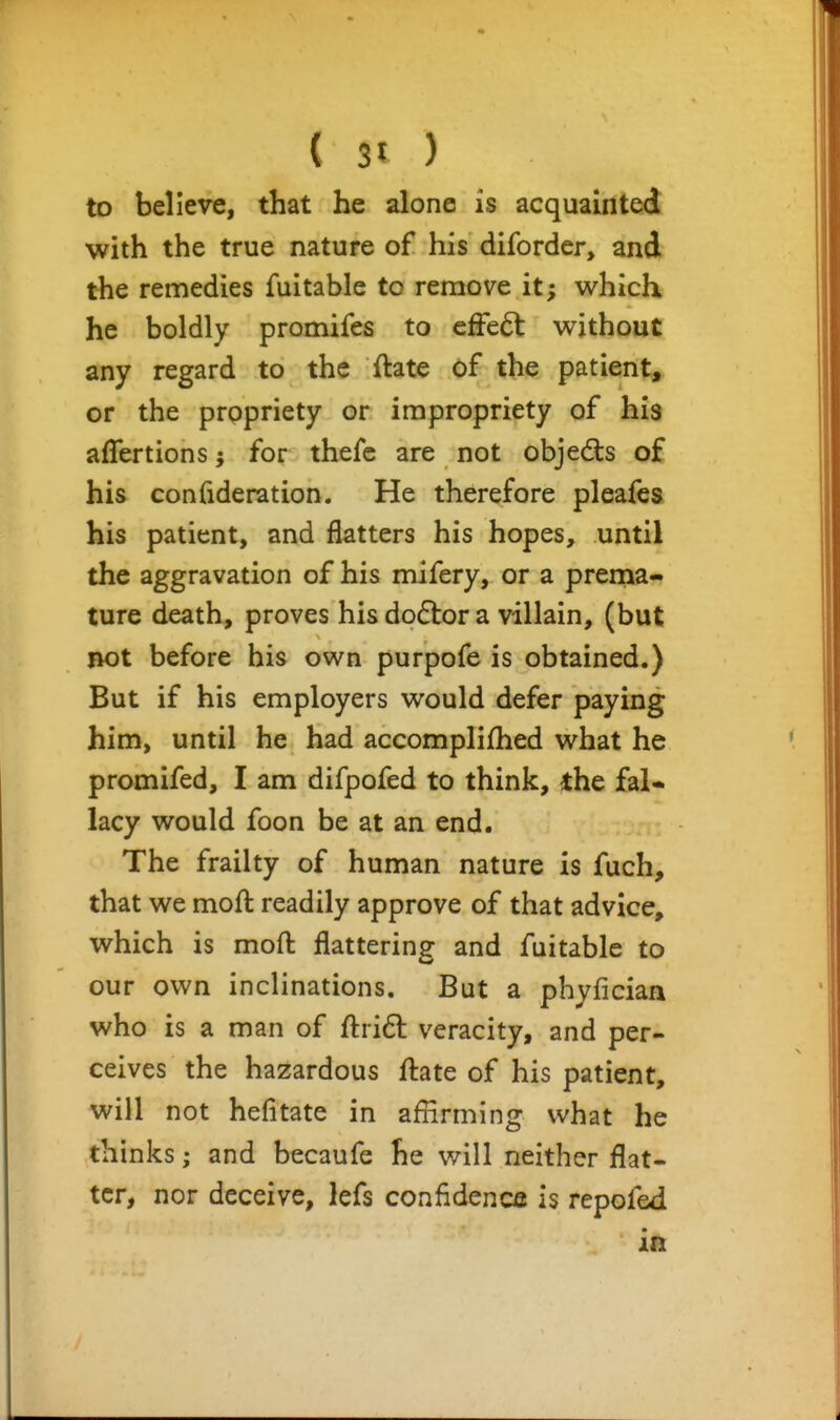 to believe, that he alone is acquainted with the true nature of his diforder, and the remedies fuitable to remove it; v^^hich he boldly promifes to efFe^ v^^ithout any regard to the ftate of the patient, or the propriety or impropriety of his aflertions for thefc are not objedls of his confideration. He therefore pleafes his patient, and flatters his hopes, until the aggravation of his mifery, or a prema- ture death, proves his dp6ix)r a villain, (but riot before his own purpofe is obtained.) But if his employers v^^ould defer paying him, until he had accomplifhed what he promifed, I am difpofed to think, the fal« lacy would foon be at an end. The frailty of human nature is fuch, that we mofl readily approve of that advice, which is moft flattering and fuitable to our own inclinations. But a phyficiaa who is a man of ftri6l veracity, and per- ceives the hazardous ftate of his patient, will not hefitate in affirming what he thinks; and becaufe he will neither flat- ter, nor deceive, lefs confidencs is repofed in