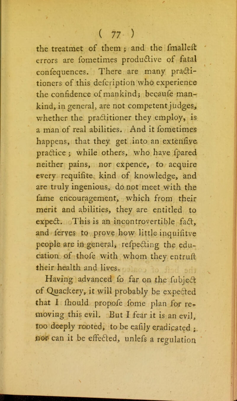 the treatmet of them ; and the fmallefl errors are fometimes produ£live of fatal confequences. There are many practi- tioners of this defcription who experience the confidence of mankind; becanfe man- kind, in general, are not competent judges, whether the praditioner they employ, is a man of real abilities. And it fometimes happens, that they get into an extenfive pradice ; while others, who have fpared neither pains, nor expence, to acquire every requifite kind of knowledge, and are truly ingenious, do not meet with the fame encouragement, which from their merit and abilities, they are entitled to expedl. This is an incontrovertible fadt, and ferves to prove how little inquifitve people are in general, refpeding the edu- cation of thofe with whom they entruft their health and lives. Having advanced fo far on the fubjevft of Quackery, it will probably be expected that I fhould propofe fome plan for re^ moving this evil. But I fear it is an evil, too deeply rooted, to be eafily eradicated fior- can it be effc61ed, unlefs a regulation