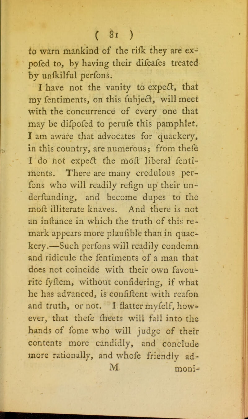 to warn mankind of the rifk they are ex- pofed to, by having their difeafes treated by unlkilful perfons. I have not the vanity to exped, that my fentiments, on this fubjedl, v^ill meet with the concurrence of every one that may be difpofed to perufe this pamphlet. I am aware that advocates for quackery, in this country, are numerous; from thefe I do hot expedl the moft liberal fenti- ments. There are many credulous per- fons who will readily refign up their un- derftanding, and become dupes to the moft illiterate knaves. And there is not an inilance in which the truth of this re- mark appears more plaufible than in quac- kery.—Such perfons will readily condemn and ridicule the fentiments of a man that does not coincide with their own favou^ rite fyflem, without confidering, if what he has advanced, is confident with reafon and truth, or not. I flatter myfelf, how- ever, that thefe fheets will fall into the hands of fome who will judge of their contents more candidly, and conclude more rationally, and whofe friendly ad- M moni-