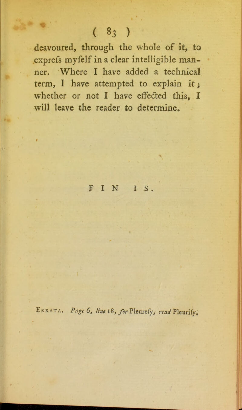 deavoured, through the whole of it, to exprefs myfclf in a clear intelligible man- ner. Where I have added a technical term, I have attempted to explain it; whether or not I have efFeded this, I will leave the reader to determine. FIN IS. Errata. Page 6, Une 18, for Pleurefy, read Plcurify.