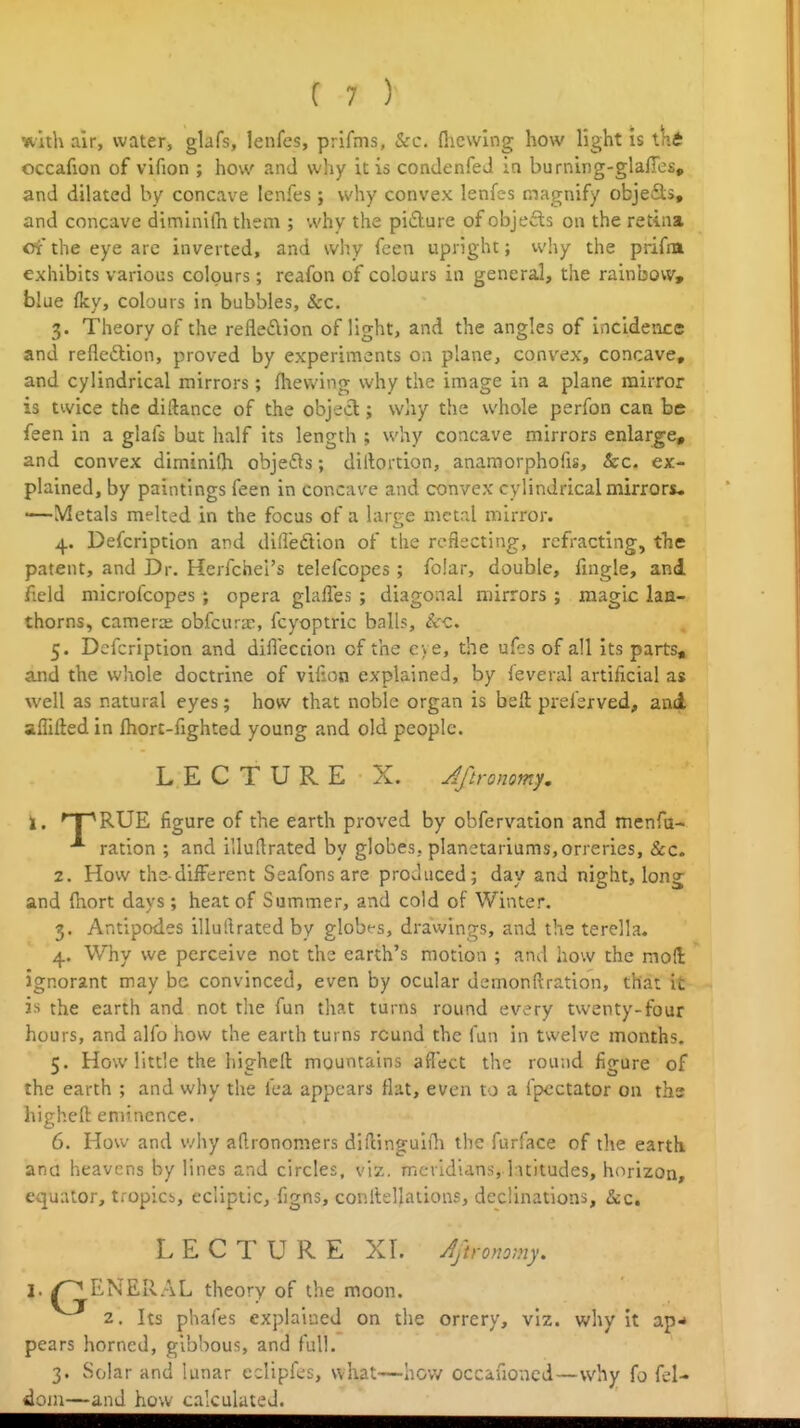 with air, water, glafs, lenfes, prifms, &c. flicwlng how light is iKt occafion of vifion ; how and why it is condenfeJ in burning-glafics, and dilated by concave lenfes j why convex lenfes magnify objefls, and concave diminifn them ; why the pifture of objects on the retina oi' the eye arc inverted, and why fcen upright; why the prifm exhibits various colours; reafon of colours in general, the rainbow, blue (ky, colours in bubbles, &c. 3. Theory of the reflexion of light, and the angles of incidence and reflcftion, proved by experiments 011 plane, convex, concave, and cylindrical mirrors; fhevv'ing why the image in a plane mirror is twice the diftance of the object; why the whole perfon can be feen in a glafs but half its length ; why concave mirrors enlarge, and convex diminifh objefls; diltortion, anamorphofis, &c. ex- plained, by paintings feen in concave and convex cylindrical mirrors, '—Metals melted in the focus of a large metal mirror. 4. Defcription and difleftlon of the reflecting, refracting, the patent, and Dr. Herfchel's telefcopes ; folar, double, fingle, and field microfcopes ; opera glaffes ; diagonal mirrors ; magic laQ- thorns, camera; obfcura-, fcyoptric balls. Sec, 5. Defcription and dilleccion of the eye, the ufes of all Its parts, and the whole doctrine of viiion explained, by feveral artificial as well as natural eyes; how that noble organ is belt preferved, and affifted in Ihorc-fighted young and old people. LECTURE X. Jftronomy, 2. How the different Seafons are produced; day and night, long and fhort days; heat of Summer, and cold of Winter. 3. Antipodes illullrated by globes, drawings, and the terella. 4. Why we perceive not the earth's motion ; and how the mod ignorant may be convinced, even by ocular demonftration, that it is the earth and not the fun tliat turns round every twenty-four hours, and alfo how the earth turns round the fun in twelve months. c. How little the hiehcll mountains aflect the round fio-ure of the earth ; and why the fea appears flat, even to a fpcctator ou ths highefl: eminence. 6. How and v^hy aO.ronomers diftinguifli the furface of tlie earth ana heavens by lines and circles, viz. meridians,.l:\t!tudes, horizon, equator, tropics, ecliptic, figns, conltellations, declinations, &:c, LECTURE XL AjU-onomy. I. /GENERAL theory of the moon. 2. Its phafes explained on the orrery, viz. why it ap* pears horned, gibbous, and full. 3. Solar and lunar eclipfes, what—how occafioncd—why fo fel- dom—and how calculated.