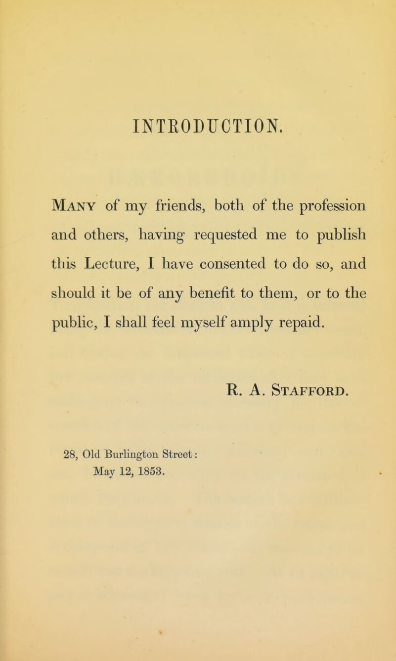 INTEODIJCTION. Many of my friends, both of the profession and others, having requested me to pubhsh this Lecture, I have consented to do so, and should it be of any benefit to them, or to the pubhc, I shall feel myself amply repaid. R. A. Stafford. 28, Old Burlington Street : May 12, 1853.