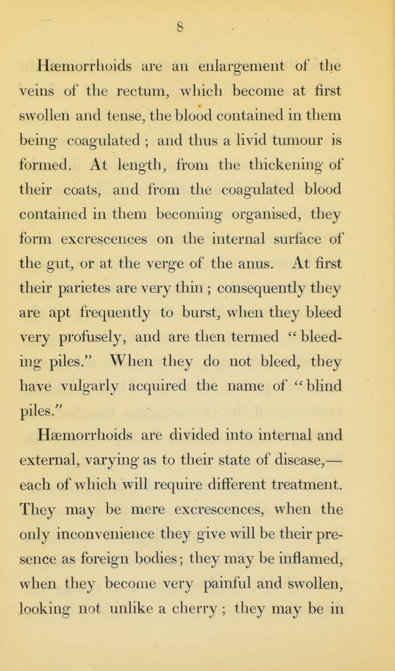 Haemorrhoids are an enlargement of tlie veins of the rectum, which become at first swollen and tense, the blood contained in them being- coagulated ; and thus a livid tumour is formed. At length, from the thickening of their coats, and from the coagulated blood contained in them becoming organised, they form excrescences on the internal surface of the gut, or at the verge of the anus. At first their parietes are very thin ; consequently they are apt frequently to burst, when they bleed very profusely, and are then termed bleed- ing piles. When they do not bleed, they have vulgarly acquired the name of blind piles.'' Haemorrhoids are divided into internal and external, varying as to their state of disease,— each of which will require different treatment. They may be mere excrescences, when the only inconvenience they give will be their pre- sence as foreign bodies; they may be inflamed, when they become very painful and swollen, looking not unlike a cherry ; they may be in