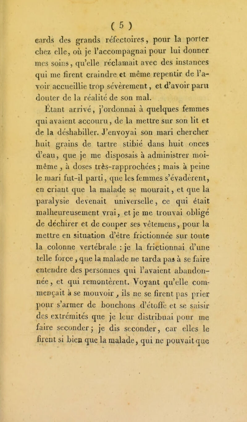 eards des grands réfectoires, pour la porter chez elle, où je l'accompagnai pour lui donner mes soins, qu'elle réclamait avec des instances qui me firent craindre et même repentir de l'a- voir accueillie trop sévèrement, et d'avoir paru douter de la réalité de son mal. Étant arrivé, j'ordonnai à quelques femmes qui avaient accouru, de la mettre sur son lit et de la déshabiller. J'envoyai son mari chercher huit grains de tartre stibié dans huit onces d'eau, que je me disposais à administrer moi- même , à doses très-rapprochées j mais à peine le mari fut-il parti, que les femmes s'évadèrent, en criant que la malade se mourait, et que la paralysie devenait universelle, ce qui était malheureusement vrai, et je me trouvai obligé de déchirer et de couper ses vêtemens, pour la mettre en situation d'être frictionnée sur toute la colonne vertébrale : je la frictionnai d'une telle force, que la malade ne tarda pas à se faire entendre des personnes qui l'avaient abandon- née , et qui remontèrent. Voyant qu'elle com- mençait à se mouvoir , ils ne se firent pas prier pour s'armer de bouchons d'étofTe et se saisir des extrémités que je leur distribuai pour me faire seconder j je dis seconder, car elles le firent si bien que la malade, qui ne pouvait que