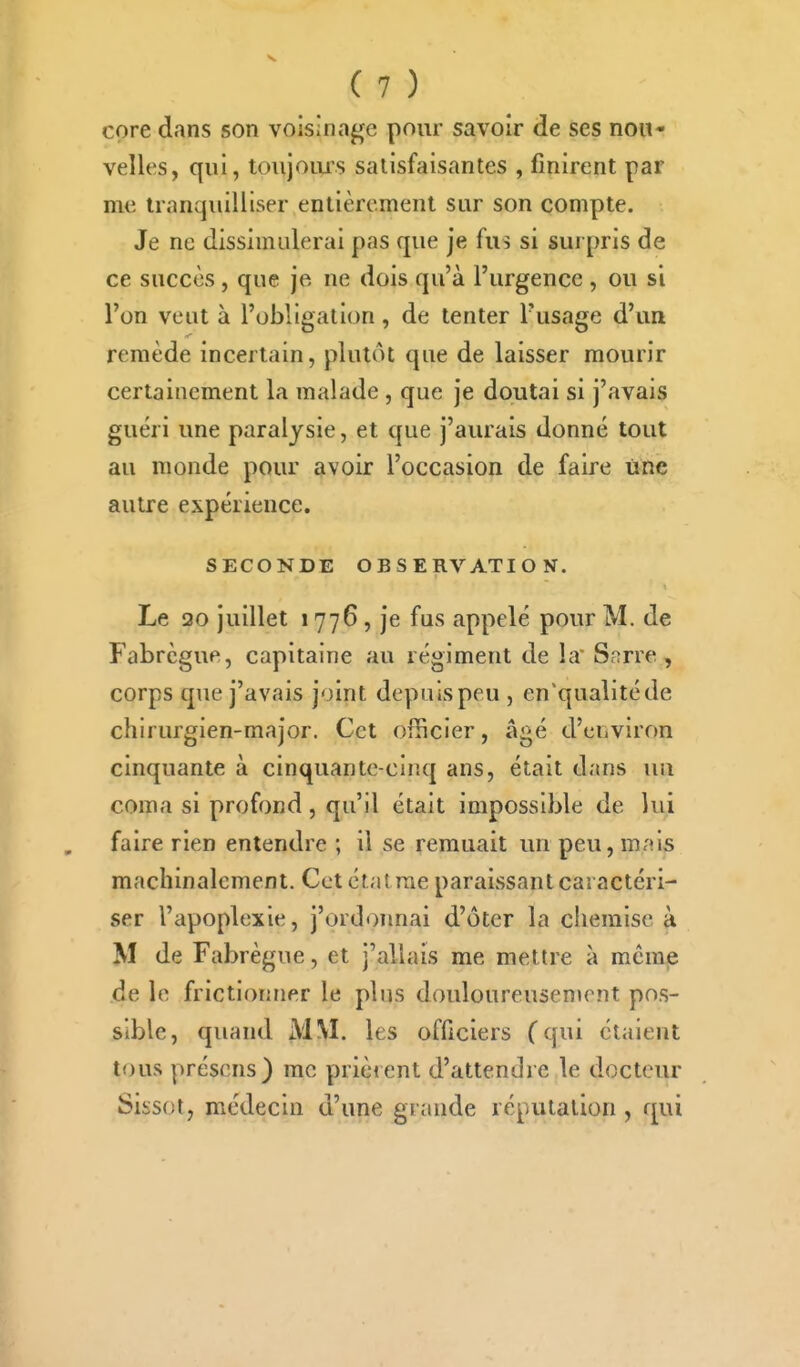 core dans son voisinage pour savoir de ses nou- velles, qui, toujours satisfaisantes , finirent par me tranquilliser entièrement sur son compte. Je ne dissimulerai pas que je fus si surpris de ce succès, que je ne dois qu'à l'urgence , ou si l'on veut à l'obligation, de tenter l'usage d'un remède incertain, plutôt que de laisser mourir certainement la malade , que je doutai si j'avais guéri une paralysie, et que j'aurais donné tout au monde pour avoir l'occasion de faire line autre expérience, SECONDE OBSERVATION. Le 20 juillet 1776, je fus appelé pour M. de Fabrègue, capitaine au régiment de la Sarre , corps que j'avais joint depuis peu , en'qualitéde chirurgien-major. Cet officier, âgé d'ciiviron cinquante à cinquante-cinq ans, était dans nii coma si profond, qu'il était impossible de lui faire rien entendre ; il se remuait un peu, m;»ls machinalement. Cet étatrae paraissant caractéri- ser l'apoplexie, j'ordonnai d'ôter la chemise à M de Fabrègue, et j'allais me mettre à meraie de le frictionner le plus douloureusen»rnt pos- sible, quand MM. les officiers (qui étaient tous présens) me prièient d'attendre le docteur Sissot, médecin d'une grande réputation , qui