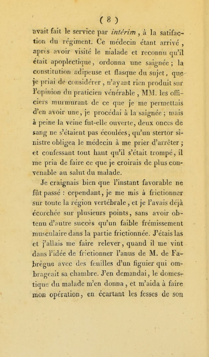 àvait fait le service par intérim , à la satifac- tion du régiment. Ce médecin étant arrivé , après avoir visité le m'alade et reconnu qu'il était apoplectîcfue, ordonna une saignée; la constitution adipeuse et flasque du sujet, qu^ je ])riai de considérer, n'ayant rien produit sur l'opinion du praticien vénérable , MM. les offi- ciers murmurant de ce que je me permettais d'en avoir une, je procédai à la saignée ; mais à peine la veine fut-elle ouverte, deux onces de sang ne s'étaient pas écoulées, qu'un stertor si- nistre obligea le médecin à me prier d'arrêter ; et confessant tout haut qu'il s'était trompé, il me pria de faire ce que je croirais de plus con- venable au salut du malade. Je craignais bien que l'instant favorable ne fût passé : cependant, je me mis à frictionner sur toute la région vertébrale , et je l'avais déjà écorcliée sur plusieurs points, sans avoir ob- tenu d'ftutre succès qu'un faible frémissement musculaire dans la partie frictionnée. J'étais las et j'allais me faire relever, quand il me vint dans l'idée de frictionner l'anus de M. de Fa- J)règue avec des feuilles d'un figuier qui om- brageait sa chambre. J'en demandai, le domes- tique du malade m'en donna , et m'aida à faire mon opération, en écartant les fesses de sou