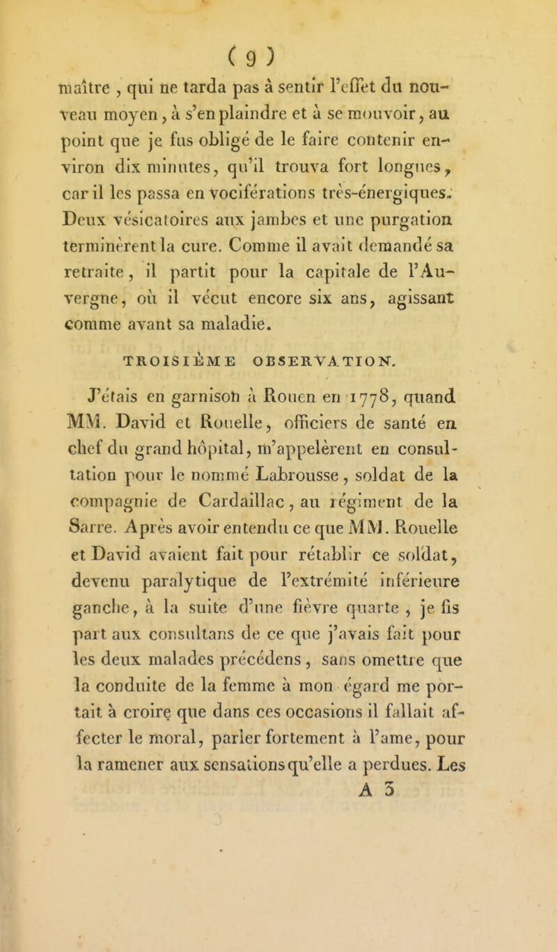maître , qui ne tarda pas à sentir l'cflet du nou- veau moyen, à s'en plaindre et à se mouvoir, au point que je fus obligé de le faire contenir en- viron dix minutes, qu'il trouva fort longues^ car il les passa en vociférations très-énergiques. Deux vésicatoires aux jambes et une purgation terminèrent la cure. Comme il avait demandé sa retraite, il partit pour la capitale de l'Au- vergne, où il vécut encore six ans, agissant comme avant sa maladie. TROISIÈME OBSERVATION. J'étais en garnison à Rouen en 1778, quand MM. David et Rouelle, officiers de santé en chef du grand hôpital, m'appelèrent en consul- tation pour le nommé Labrousse, soldat de la compagnie de Cardaillac, au régiment de la Sarre. Après avoir entendu ce que MiNJ. Rouelle et David avaient fait pour rétablir ce soldat, devenu paralytique de l'extrémité inférieure ganche, à la suite d'une fièvre quarte , je fis part aux consultans de ce que j'avais fait pour les deux malades précédens , sans omettre que la conduite de la femme à mon égard me por- tait à croire que dans ces occasions il fallait af- fecter le moral, parler fortement à l'ame, pour la ramener aux sensations qu'elle a perdues. Les A 3