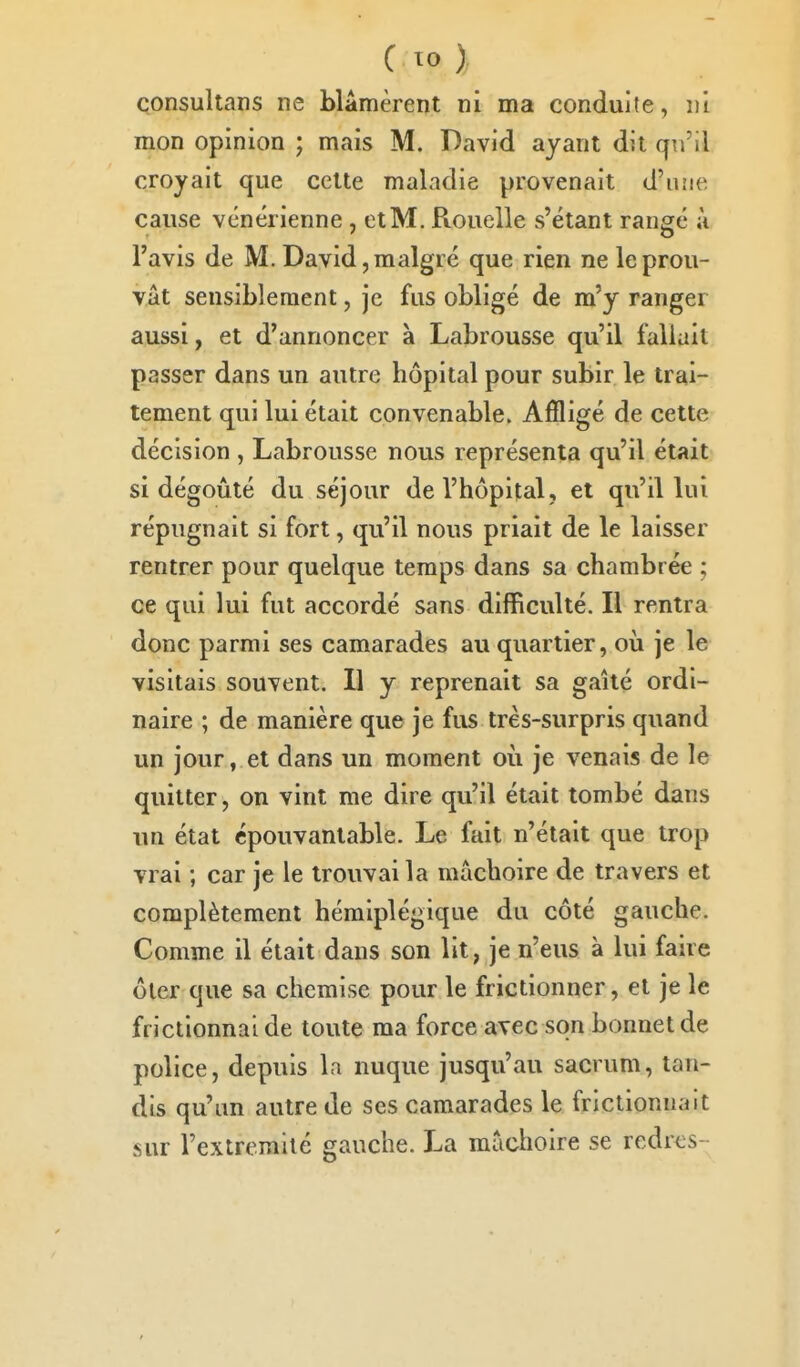 çonsultans ne blâmèrent ni ma conduite, ni mon opinion ; mais M. David ayant dit qn'il croyait que cette maladie provenait d'ujie cause vénérienne , et M. Rouelle s'étant rangé à l'avis de M. David, malgré que rien ne le prou- vât sensiblement, je fus obligé de m'y ranger aussi, et d'annoncer à Labrousse qu'il fallait passer dans un autre hôpital pour subir le trai- tement qui lui était convenable. Affligé de cette décision , Labrousse nous représenta qu'il était si dégoûté du séjour de l'hôpital, et qu'il lui répugnait si fort, qu'il nous priait de le laisser rentrer pour quelque temps dans sa chambrée ; ce qui lui fut accordé sans difficulté. Il rentra donc parmi ses camarades au quartier, où je le visitais souvent. 11 y reprenait sa gaîté ordi- naire ; de manière que je fus très-surpris quand un jour, et dans un moment où je venais de le quitter, on vint me dire qu'il était tombé dans lin état épouvantable. Le fait n'était que trop vrai ; car je le trouvai la mâchoire de travers et complètement hémiplégique du côté gauche. Comme il était dans son lit, je n'eus à lui faire ôler que sa chemise pour le frictionner, et je le frictionnai de toute ma force avec son bonnet de police, depuis la nuque jusqu'au sacrum, tan- dis qu'un autre de ses camarades le frictionnait sur l'extremilé gauche. La mâchoire se redrts-