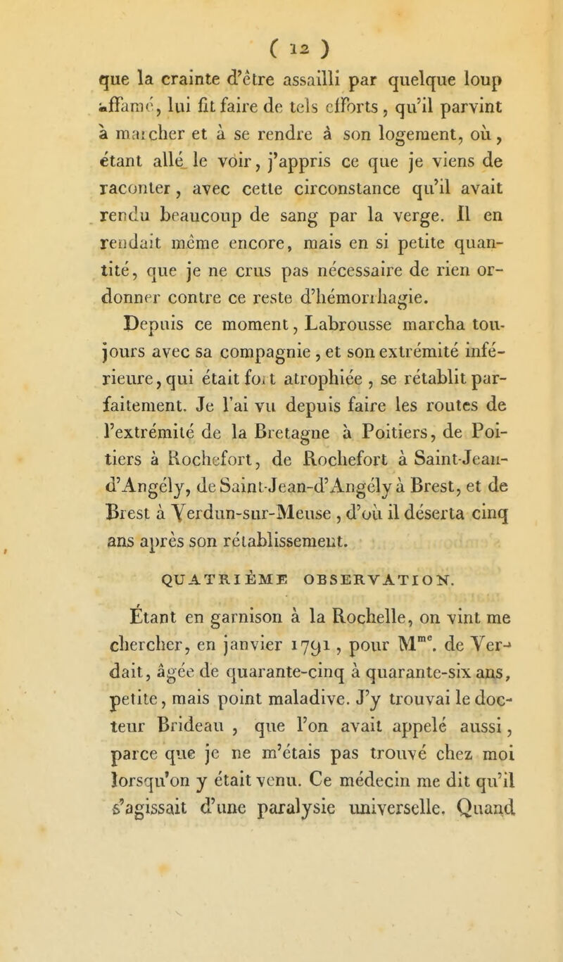 que la crainte d'être assailli par quelque loup «ffanic, lui fit faire de tels clForts , qu'il parvint à mai cher et à se rendre à son logement, où, étant allé le voir, j'appris ce que je viens de raconter, avec cette circonstance qu'il avait rendu beaucoup de sang par la verge. Il en rendait même encore, mais en si petite quan- tité, que je ne crus pas nécessaire de rien or- donner contre ce reste d'hémorrliagie. Depuis ce moment, Labrousse marcha tou- jours avec sa compagnie , et son extrémité infé- rieure , qui était foi t atrophiée , se rétablit par- faitement. Je l'ai vu depuis faire les routes de l'extrémité de la Bretagne à Poitiers, de Poi- tiers à Kochefort, de Rochefort à Saint Jeau- d'Angély, deSaint-Jean-d'Angély à Brest, et de Brest à Yerdun-sur-Meuse , d'où il déserta cinq ans après son rétablissement. QUATRIÈME OBSERVATION. Étant en garnison à la Rochelle, on vint me chercher, en janvier 1791, pour M'^ de Ver-» dait, âgée de quarante-cinq à quarante-six ai),s, petite, mais point maladive. J'y trouvai le doc- teur Brideau , que l'on avait appelé aussi, parce que je ne m'étais pas trouvé chez moi lorsqu'on y était venu. Ce médecin me dit qu'il s'agissait d'une paralysie imiverselle. Quand
